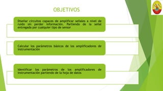 OBJETIVOS
Diseñar circuitos capaces de amplificar señales a nivel de
ruido sin perder información. Partiendo de la señal
entregada por cualquier tipo de sensor
Calcular los parámetros básicos de los amplificadores de
instrumentación
Identificar los parámetros de los amplificadores de
instrumentación partiendo de la hoja de datos
 