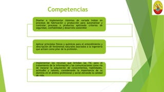 Competencias
Diseñar e implementar sistemas de variada índole en
procesos de fabricación y producción para automatizar y
controlar procesos o productos aplicando criterios de
seguridad, confiabilidad y desarrollo sostenible
Aplicar principios físicos y químicos para el entendimiento y
descripción de fenómenos naturales asociados a la ingeniería
que actúen como pilar de la profesión.
Implementar los recursos que brindan las TIC para el
tratamiento de la información y las comunicaciones como vía
de mejorar la adquisición de conocimientos, habilidades,
actitudes y valores, considerando la importancia de su
dominio en el ámbito profesional y social elevando la calidad
de vida.
 
