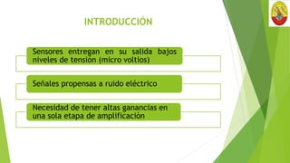 INTRODUCCIÓN
Sensores entregan en su salida bajos
niveles de tensión (micro voltios)
Señales propensas a ruido eléctrico
Necesidad de tener altas ganancias en
una sola etapa de amplificación
 