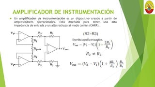 AMPLIFICADOR DE INSTRUMENTACIÓN
 Un amplificador de instrumentación es un dispositivo creado a partir de
amplificadores operacionales. Está diseñado para tener una alta
impedancia de entrada y un alto rechazo al modo común (CMRR).
Escriba aquí la ecuación.
 