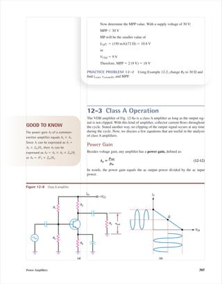 12-3 Class A Operation
The VDB ampliﬁer of Fig. 12-8a is a class A ampliﬁer as long as the output sig-
nal is not clipped. With this kind of ampliﬁer, collector current ﬂows throughout
the cycle. Stated another way, no clipping of the output signal occurs at any time
during the cycle. Now, we discuss a few equations that are useful in the analysis
of class A ampliﬁers.
Power Gain
Besides voltage gain, any ampliﬁer has a power gain, deﬁned as:
Ap ‫؍‬ ᎏ
p
p
o
i
u
n
t
ᎏ (12-12)
In words, the power gain equals the ac output power divided by the ac input
power.
Power Ampliﬁers 385
Now determine the MPP value. With a supply voltage of 30 V:
MPP Ͻ 30 V
MP will be the smaller value of
ICQrc ϭ (150 mA)(72 ⍀) ϭ 10.8 V
or
VCEQ ϭ 9 V
Therefore, MPP ϭ 2 (9 V) ϭ 18 V
PRACTICE PROBLEM 12-2 Using Example 12-2, change RE to 30 ⍀ and
ﬁnd ic(sat), vce(cutoff), and MPP.
IC
VCE
Q
+VCC
RC
R2
R1
RE
RL
(a) (b)
Idc
vout
Figure 12-8 Class A ampliﬁer.
GOOD TO KNOW
The power gain AP of a common-
emitter amplifier equals AV ϫ Ai.
Since Ai can be expressed as Ai ϭ
AV ϫ Zin /RL, then AP can be
expressed as AP ϭ AV ϫ AV ϫ Zin /RL
or AP ϭ A2
V ϫ Zin /RL.
mal75277_ch12.qxd 12/7/05 6:21 PM Page 385
 
