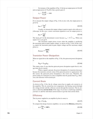 For instance, if the ampliﬁer of Fig. 12-8a has an output power of 10 mW
and an input power of 10 ␮W, it has a power gain of:
Ap ϭ ᎏ
1
1
0
0
m
␮W
W
ᎏ ϭ 1000
Output Power
If we measure the output voltage of Fig. 12-8a in rms volts, the output power is
given by
pout ‫؍‬ ᎏ
vr
R
m
ᎏᎏ
L
s
2
ᎏ (12-13)
Usually, we measure the output voltage in peak-to-peak volts with an os-
cilloscope. In this case, a more convenient equation to use for output power is:
pout ‫؍‬ ᎏ
v
8
o
R
ᎏut
L
2
ᎏ (12-14)
The factor of 8 in the denominator occurs because vpp ϭ 2͙2ෆ vrms. When you
square 2͙2ෆ, you get 8.
The maximum output power occurs when the ampliﬁer is producing
the maximum peak-to-peak output voltage, as shown in Fig. 12-8b. In this case,
vpp equals the maximum peak-to-peak output voltage and the maximum output
power is:
pout(max) ‫؍‬ ᎏ
M
8
P
R
ᎏᎏ
P
L
2
ᎏ (12-15)
Transistor Power Dissipation
When no signal drives the ampliﬁer of Fig. 12-8a, the quiescent power dissipation
is:
PDQ ‫؍‬ VCEQICQ (12-16)
This makes sense. It says that the quiescent power dissipation equals the dc volt-
age times the dc current.
When a signal is present, the power dissipation of a transistor decreases
because the transistor converts some of the quiescent power to signal power. For
this reason, the quiescent power dissipation is the worst case. Therefore, the
power rating of a transistor in a class A ampliﬁer must be greater than PDQ; other-
wise, the transistor will be destroyed.
Current Drain
As shown in Fig. 12-8a, the dc voltage source has to supply a dc current Idc to
the amplifier. This dc current has two components: the biasing current through
the voltage divider and the collector current through the transistor. The dc cur-
rent is called the current drain of the stage. If you have a multistage amplifier,
you have to add the individual current drains to get the total current drain.
Efﬁciency
The dc power supplied to an ampliﬁer by the dc source is:
Pdc ‫؍‬ VCCIdc (12-17)
To compare the design of power ampliﬁers, we can use the efﬁciency, deﬁned by:
␩ ‫؍‬ ᎏ
p
P
o
d
ᎏ
u
c
t
ᎏ ؋ 100% (12-18)
386 Chapter 12
mal75277_ch12.qxd 12/7/05 6:21 PM Page 386
 