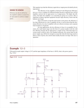 This equation says that the efﬁciency equals the ac output power divided by the dc
input power.
The efﬁciency of any ampliﬁer is between 0 and 100 percent. Efﬁciency
gives us a way to compare two different designs because it indicates how well an
ampliﬁer converts the dc input power to ac output power. The higher the efﬁ-
ciency, the better the ampliﬁer is at converting dc power to ac power. This is
important in battery-operated equipment because high efﬁciency means that the
batteries last longer.
Since all resistors except the load resistor waste power, the efﬁciency is
less than 100 percent in a class A ampliﬁer. In fact, it can be shown that the max-
imum efﬁciency of a class A ampliﬁer with a dc collector resistance and a separate
load resistance is 25 percent.
In some applications, the low efﬁciency of class A is acceptable. For in-
stance, the small-signal stages near the front of a system usually work ﬁne with
low efﬁciency because the dc input power is small. In fact, if the ﬁnal stage of a
system needs to deliver only a few hundred milliwatts, the current drain on the
power supply may still be low enough to accept. But when the ﬁnal stage needs to
deliver watts of power, the current drain usually becomes too large with class A
operation.
GOOD TO KNOW
Efficiency can also be defined as
the amplifier’s ability to convert its
dc input power to useful ac output
power.
Example 12-3
If the peak-to-peak output voltage is 18 V and the input impedance of the base is 100 ⍀, what is the power gain in
Fig. 12-9a?
Figure 12-9 Example
Power Ampliﬁers 387
mal75277_ch12.qxd 12/7/05 6:21 PM Page 387
 
