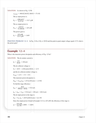 388 Chapter 12
SOLUTION As shown in Fig. 12-9b:
zin(stage) ϭ 490 ⍀ ʈ 68 ⍀ ʈ 100 ⍀ ϭ 37.4 ⍀
The ac input power is:
Pin ϭ ϭ 133.7 ␮W
The ac output power is:
Pout ϭ ϭ 225 mW
The power gain is:
Ap ϭ ϭ 1,683
PRACTICE PROBLEM 12-3 In Fig. 12-9a, if RL is 120 ⍀ and the peak-to-peak output voltage equals 12 V, what is
the power gain?
Example 12-4
What is the transistor power dissipation and efﬁciency of Fig. 12-9a?
SOLUTION The dc emitter current is:
IE ϭ ϭ 150 mA
The dc collector voltage is:
VC ϭ 30 V Ϫ (150 mA)(120 ⍀ ) ϭ 12 V
and the dc collector-emitter voltage is:
VCEQ ϭ 12 V Ϫ 3 V ϭ 9 V
The transistor power dissipation is:
PDQ ϭ VCEQ ICQ ϭ (9 V)(150 mA) ϭ 1.35 W
To ﬁnd the stage efﬁciency:
Ibias ϭ ϭ 53.8 mA
Idc ϭ Ibias ϩ ICQ ϭ 53.8 mA ϩ 150 mA ϭ 203.8 mA
The dc input power to the stage is:
Pdc ϭ VCC Idc ϭ (30 V)(203.8 mA) ϭ 6.11 W
Since the output power (found in Example 12-3) is 225 mW, the efﬁciency of the stage is:
␩ ϭ x100% ϭ 3.68%
225 mW
ᎏ
6.11 W
30 V
ᎏᎏ
490 ⍀ ϩ 68 ⍀
3 V
ᎏ
20 ⍀
225 mW
ᎏᎏ
133.7 ␮W
(18 V)2
ᎏᎏ
8 (180 ⍀)
(200 mV)2
ᎏᎏ
8 (37.4)
mal75277_ch12.qxd 12/7/05 6:21 PM Page 388
 