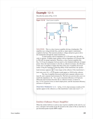 Power Ampliﬁers 389
Example 12-5
Describe the action of Fig. 12-10.
vin
RE
SPEAKER
+VCC
R2
R1
Figure 12-10 Class A power ampliﬁer.
SOLUTION This is a class A power ampliﬁer driving a loudspeaker. The
ampliﬁer uses voltage-divider bias, and the ac input signal is transformer-
coupled to the base. The transistor produces voltage and power gain to drive
the loudspeaker through the output transformer.
A small speaker with an impedance of 3.2 ⍀ needs only 100 mW in
order to operate. A slightly larger speaker with an impedance of 8 ⍀ needs 300
to 500 mW for proper operation. Therefore, a class A power ampliﬁer like
Fig. 12-10 may be adequate if all you need is a few hundred milliwatts of output
power. Since the load resistance is also the ac collector resistance, the efﬁciency
of this class A ampliﬁer is higher than that of the class A ampliﬁer discussed
earlier. Using the impedance-reﬂecting ability of the transformer, the speaker
load resistance appears ΂ᎏN
N
P
S
ᎏ΃
2
times larger at the collector. If the transformer’s
turns ratio were 10:1, a 32 ⍀ speaker would appear as 320 ⍀ at the collector.
The class A ampliﬁer discussed earlier had a separate collector resis-
tance RC and a separate load resistance RL. The best you can do in this case is to
match the impedances, RL ϭ RC, to get a maximum efﬁciency of 25 percent.
When the load resistance becomes the ac collector resistor, as shown in
Fig. 12-10, it receives twice as much output power, and the maximum efﬁciency
increases to 50 percent.
PRACTICE PROBLEM 12-5 In Fig. 12-10, what resistance would an 8 ⍀
speaker appear to the collector as, if the transformer’s turns ratio were 5 : 1?
Emitter-Follower Power Ampliﬁer
When the emitter follower is used as class A power ampliﬁer at the end of a sys-
tem, a designer will usually locate the Q point at the center of the ac load line to
get maximum peak-to-peak (MPP) output.
mal75277_ch12.qxd 12/7/05 6:21 PM Page 389
 