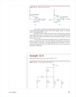 Because the ac load line has a higher slope than the dc load line, the max-
imum peak-to-peak output is always less than the supply voltage. As with the
class A CE ampliﬁer, MPP Ͻ VCC.
When the Q point is below the center of the ac load line, the maximum
peak (MP) output is ICQre, as shown in Fig. 12-12a. On the other hand, if the Q
point is above the center of the load line, the maximum peak output is VCEQ, as
shown in Fig. 12-12b.
As you can see, determining the MPP value for an emitter-follower am-
pliﬁer is essentially the same as for a CE ampliﬁer. The difference is the need to
use the emitter ac resistance, re, instead of the collector ac resistance, rc. To in-
crease the output power level, the emitter follower may also be connected in a
Darlington conﬁguration.
IC
VCE
AC LOAD LINE
Q
(a)
IC
VCEVCEQ
AC LOAD LINE
Q
(b)
ICQre
Figure 12-12 Maximum peak excursions.
Example 12-6
What are the values of ICQ, VCEQ, and re in Fig. 12-13?
Figure 12-13 Emitter-Follower power ampliﬁer.
Power Ampliﬁers 391
mal75277_ch12.qxd 12/7/05 6:21 PM Page 391
 