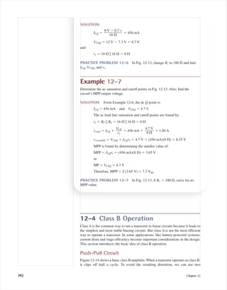 12-4 Class B Operation
Class A is the common way to run a transistor in linear circuits because it leads to
the simplest and most stable biasing circuits. But class A is not the most efﬁcient
way to operate a transistor. In some applications, like battery-powered systems,
current drain and stage efﬁciency become important considerations in the design.
This section introduces the basic idea of class B operation.
Push-Pull Circuit
Figure 12-14 shows a basic class B ampliﬁer. When a transistor operates as class B,
it clips off half a cycle. To avoid the resulting distortion, we can use two
392 Chapter 12
SOLUTION
ICQ ϭ ϭ 456 mA
VCEQ ϭ 12 V Ϫ 7.3 V ϭ 4.7 V
and
re ϭ 16 ⍀ ʈ 16 ⍀ ϭ 8 ⍀
PRACTICE PROBLEM 12-6 In Fig. 12-13, change R1 to 100 ⍀ and ﬁnd
ICQ, VCEQ, and re.
Example 12-7
Determine the ac saturation and cutoff points in Fig. 12-13. Also, ﬁnd the
circuit’s MPP output voltage.
SOLUTION From Example 12-6, the dc Q point is:
ICQ ϭ 456 mA and VCEQ ϭ 4.7 V
The ac load line saturation and cutoff points are found by:
re ϭ RC ʈ RL ϭ 16 ⍀ ʈ 16 ⍀ ϭ 8 ⍀
ic(sat) ϭ ICQ ϩ ϭ 456 mA ϩ ϭ 1.04 A
vce(cutoff) ϭ VCEQ ϩ ICQre ϭ 4.7 V ϩ (456 mA)(8 ⍀) ϭ 8.35 V
MPP is found by determining the smaller value of:
MPP ϭ ICQre ϭ (456 mA)(8 ⍀) ϭ 3.65 V
or
MP ϭ VCEQ ϭ 4.7 V
Therefore, MPP ϭ 2 (3.65 V) ϭ 7.3 Vpp.
PRACTICE PROBLEM 12-7 In Fig. 12-13, if R1 ϭ 100 ⍀, solve for its
MPP value.
4.7 V
ᎏ
8 ⍀
VCE
ᎏ
re
8 V Ϫ 0.7 v
ᎏᎏ
16 ⍀
mal75277_ch12.qxd 12/7/05 6:21 PM Page 392
 