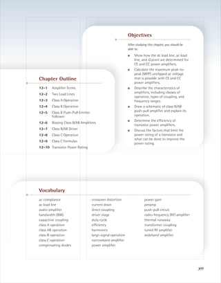 377377
ac compliance
ac load line
audio ampliﬁer
bandwidth (BW)
capacitive coupling
class A operation
class AB operation
class B operation
class C operation
compensating diodes
crossover distortion
current drain
direct coupling
driver stage
duty cycle
efﬁciency
harmonics
large-signal operation
narrowband ampliﬁer
power ampliﬁer
power gain
preamp
push-pull circuit
radio-frequency (RF) ampliﬁer
thermal runaway
transformer coupling
tuned RF ampliﬁer
wideband ampliﬁer
Vocabulary
Chapter Outline
12-1 Ampliﬁer Terms
12-2 Two Load Lines
12-3 Class A Operation
12-4 Class B Operation
12-5 Class B Push-Pull Emitter
Follower
12-6 Biasing Class B/AB Ampliﬁers
12-7 Class B/AB Driver
12-8 Class C Operation
12-9 Class C Formulas
12-10 Transistor Power Rating
Objectives
After studying this chapter, you should be
able to:
■ Show how the dc load line, ac load
line, and Q point are determined for
CE and CC power ampliﬁers.
■ Calculate the maximum peak-to-
peak (MPP) unclipped ac voltage
that is possible with CE and CC
power ampliﬁers.
■ Describe the characteristics of
ampliﬁers, including classes of
operation, types of coupling, and
frequency ranges.
■ Draw a schematic of class B/AB
push-pull ampliﬁer and explain its
operation.
■ Determine the efﬁciency of
transistor power ampliﬁers.
■ Discuss the factors that limit the
power rating of a transistor and
what can be done to improve the
power rating.
mal75277_ch12.qxd 12/7/05 6:21 PM Page 377
 