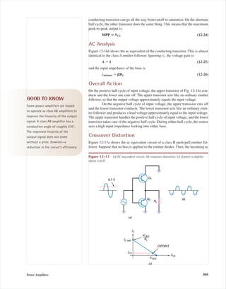 conducting transistor can go all the way from cutoff to saturation. On the alternate
half cycle, the other transistor does the same thing. This means that the maximum
peak-to-peak output is:
MPP ‫؍‬ VCC (12-24)
AC Analysis
Figure 12-16b shows the ac equivalent of the conducting transistor. This is almost
identical to the class A emitter follower. Ignoring reЈ, the voltage gain is:
A Ϸ 1 (12-25)
and the input impedance of the base is:
zin(base) Ϸ ␤RL (12-26)
Overall Action
On the positive half cycle of input voltage, the upper transistor of Fig. 12-15a con-
ducts and the lower one cuts off. The upper transistor acts like an ordinary emitter
follower, so that the output voltage approximately equals the input voltage.
On the negative half cycle of input voltage, the upper transistor cuts off
and the lower transistor conducts. The lower transistor acts like an ordinary emit-
ter follower and produces a load voltage approximately equal to the input voltage.
The upper transistor handles the positive half cycle of input voltage, and the lower
transistor takes care of the negative half cycle. During either half cycle, the source
sees a high input impedance looking into either base.
Crossover Distortion
Figure 12-17a shows the ac equivalent circuit of a class B push-pull emitter fol-
lower. Suppose that no bias is applied to the emitter diodes. Then, the incoming ac
Power Ampliﬁers 395
(a)
RL
0.7 V
Q1
Q2 (b)
IC
VCE
IC (sat)
ICQ
VCEQ
RL
VCEQ
Q POINT
(c)
Figure 12-17 (a) AC equivalent circuit; (b) crossover distortion; (c) Q point is slightly
above cutoff.
GOOD TO KNOW
Some power amplifiers are biased
to operate as class AB amplifiers to
improve the linearity of the output
signal. A class AB amplifier has a
conduction angle of roughly 210°.
The improved linearity of the
output signal does not come
without a price, however—a
reduction in the circuit’s efficiency.
mal75277_ch12.qxd 12/7/05 6:21 PM Page 395
 