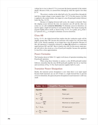 voltage has to rise to about 0.7 V to overcome the barrier potential of the emitter
diodes. Because of this, no current ﬂows through Q1 when the signal is less than
0.7 V.
The action is similar on the other half cycle. No current ﬂows through Q2
until the ac input voltage is more negative than Ϫ0.7 V. For this reason, if no bias
is applied to the emitter diodes, the output of a class B push-pull emitter follower
looks like Fig. 12-17b.
Because of clipping between half cycles, the output is distorted. Since
the clipping occurs between the time one transistor cuts off and the other one
comes on, we call it crossover distortion. To eliminate crossover distortion, we
need to apply a slight forward bias to each emitter diode. This means locating the
Q point slightly above cutoff, as shown in Fig. 12-17c. As a guide, an ICQ from 1
to 5 percent of IC(sat) is enough to eliminate crossover distortion.
Class AB
In Fig. 12-17c, the slight forward bias implies that the conduction angle will be
slightly greater than 180° because the transistor will conduct for a bit more than
half a cycle. Strictly speaking, we no longer have class B operation. Because of
this, the operation is sometimes referred to as class AB, deﬁned as a conduction
angle between 180° and 360°. But it is barely classAB. For this reason, many peo-
ple still refer to the circuit as a class B push-pull ampliﬁer because the operation
is class B to a close approximation.
Power Formulas
The formulas shown in Table 12-1 apply to all classes of operation including class
B push-pull operation.
When using these formulas to analyze a class B/AB push-pull emitter
follower, remember that the class B/AB push-pull ampliﬁer has the ac load line
and waveforms of Fig. 12-18a. Each transistor supplies half of a cycle.
Transistor Power Dissipation
Ideally, the transistor power dissipation is zero when there is no input signal
because both transistors are cut off. If there is a slight forward bias to prevent
crossover distortion, the quiescent power dissipation in each transistor is still very
small.
396 Chapter 12
Table 12-1 Ampliﬁer Power Formulas
Equation Value
Ap ϭ ᎏ
p
p
o
i
u
n
t
ᎏ Power gain
pout ϭ ᎏ
v
8
o
R
ut
L
2
ᎏ AC output power
pout(max) ϭ ᎏ
M
8
P
R
P
L
2
ᎏ Maximum ac output power
Pdc ϭ VCC Idc DC input power
␩ ϭ ᎏ
p
P
o
d
u
c
t
ᎏ ϫ 100% Efﬁciency
mal75277_ch12.qxd 12/7/05 6:21 PM Page 396
 