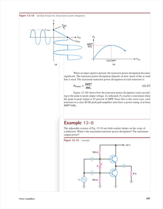 When an input signal is present, the transistor power dissipation becomes
signiﬁcant. The transistor power dissipation depends on how much of the ac load
line is used. The maximum transistor power dissipation of each transistor is:
PD(max) ‫؍‬ ᎏ
M
40
P
ᎏ
R
P
L
2
ᎏ (12-27)
Figure 12-18b shows how the transistor power dissipation varies accord-
ing to the peak-to-peak output voltage.As indicated, PD reaches a maximum when
the peak-to-peak output is 63 percent of MPP. Since this is the worst case, each
transistor in a class B/AB push-pull ampliﬁer must have a power rating of at least
MPP2
/40RL.
Vout
PD
0.63 MPP
MPP2
40RL
(b)
IC
VCE
VCEQ
(a)
VCEQ
RL
IC (sat)
Figure 12-18 (a) Class B load line; (b) transistor power dissipation.
Example 12-8
The adjustable resistor of Fig. 12-19 sets both emitter diodes on the verge of
conduction. What is the maximum transistor power dissipation? The maximum
output power?
Figure 12-19 Example.
vin
+20 V
100 Ω
100 Ω
8 Ω
R
Power Ampliﬁers 397
mal75277_ch12.qxd 12/7/05 6:21 PM Page 397
 