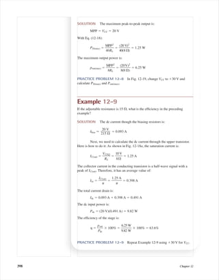 398 Chapter 12
SOLUTION The maximum peak-to-peak output is:
MPP ϭ VCC ϭ 20 V
With Eq. (12-18):
PD(max) ϭ ᎏ
M
40
P
R
P
L
2
ᎏ ϭ ᎏ
4
(2
0
0
(8
V
⍀
)2
)
ᎏ ϭ 1.25 W
The maximum output power is:
pout(max) ϭ ᎏ
M
8
P
R
P
L
2
ᎏ ϭ ᎏ
(
8
2
(
0
8
V
⍀
)
)
2
ᎏ ϭ 6.25 W
PRACTICE PROBLEM 12-8 In Fig. 12-19, change VCC to ϩ30 V and
calculate PD(max) and Pout(max).
Example 12-9
If the adjustable resistance is 15 ⍀, what is the efﬁciency in the preceding
example?
SOLUTION The dc current though the biasing resistors is:
Ibias Ϸ ϭ 0.093 A
Next, we need to calculate the dc current through the upper transistor.
Here is how to do it: As shown in Fig. 12-18a, the saturation current is:
IC(sat) ϭ ᎏ
V
R
CE
L
Q
ᎏ ϭ ᎏ
1
8
0
⍀
V
ᎏ ϭ 1.25 A
The collector current in the conducting transistor is a half-wave signal with a
peak of IC(sat). Therefore, it has an average value of:
Iav ϭ ᎏ
IC(
␲
sat)
ᎏ ϭ ᎏ
1.2
␲
5 A
ᎏ ϭ 0.398 A
The total current drain is:
Idc ϭ 0.093 A ϩ 0.398 A ϭ 0.491 A
The dc input power is:
Pdc ϭ (20 V)(0.491 A) ϭ 9.82 W
The efﬁciency of the stage is:
␩ ϭ ᎏ
p
P
o
d
u
c
t
ᎏ ϫ 100% ϭ ᎏ
6
9
.
.
2
8
5
2
W
W
ᎏ ϫ 100% ϭ 63.6%
PRACTICE PROBLEM 12-9 Repeat Example 12-9 using ϩ30 V for VCC.
20 V
ᎏ
215 ⍀
mal75277_ch12.qxd 12/7/05 6:21 PM Page 398
 