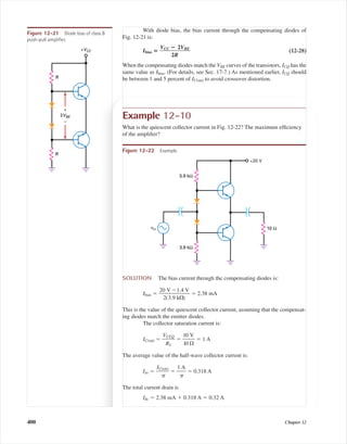 With diode bias, the bias current through the compensating diodes of
Fig. 12-21 is:
Ibias ‫؍‬ ᎏ
VCC ؊
2
ᎏ
R
2VBE
ᎏ (12-28)
When the compensating diodes match the VBE curves of the transistors, ICQ has the
same value as Ibias. (For details, see Sec. 17-7.) As mentioned earlier, ICQ should
be between 1 and 5 percent of IC(sat) to avoid crossover distortion.R
R
+VCC
2VBE
+
–
Figure 12-21 Diode bias of class B
push-pull ampliﬁer.
Example 12-10
What is the quiescent collector current in Fig. 12-22? The maximum efﬁciency
of the ampliﬁer?
vin
+20 V
3.9 kΩ
3.9 kΩ
10 Ω
Figure 12-22 Example.
SOLUTION The bias current through the compensating diodes is:
Ibias ϭ ᎏ
20
2(
V
3.
Ϫ
9 k
1
⍀
.4
)
V
ᎏ ϭ 2.38 mA
This is the value of the quiescent collector current, assuming that the compensat-
ing diodes match the emitter diodes.
The collector saturation current is:
IC(sat) ϭ ᎏ
V
R
CE
L
Q
ᎏ ϭ ᎏ
1
1
0
0
⍀
V
ᎏ ϭ 1 A
The average value of the half-wave collector current is:
Iav ϭ ᎏ
IC(
␲
sat)
ᎏ ϭ ᎏ
1
␲
A
ᎏ ϭ 0.318 A
The total current drain is
Idc ϭ 2.38 mA ϩ 0.318 A ϭ 0.32 A
400 Chapter 12
mal75277_ch12.qxd 12/7/05 6:21 PM Page 400
 