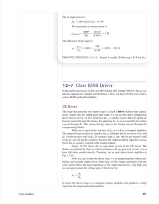 12-7 Class B/AB Driver
In the earlier discussion of the class B/AB push-pull emitter follower, the ac sig-
nal was capacitively coupled into the bases. This is not the preferred way to drive
a class B/AB push-pull ampliﬁer.
CE Driver
The stage that precedes the output stage is called a driver. Rather than capaci-
tively couple into the output push-pull stage, we can use the direct-coupled CE
driver shown in Fig. 12-23a. Transistor Q1 is a current source that sets up the dc
biasing current through the diodes. By adjusting R2, we can control the dc emitter
current through R4. This means that Q1 sources the biasing current through the
compensating diodes.
When an ac signal drives the base of Q1, it acts like a swamped ampliﬁer.
The ampliﬁed and inverted ac signal at the Q1 collector drives the bases of Q2 and
Q3. On the positive half cycle, Q2 conducts and Q3 cuts off. On the negative half
cycle, Q2 cuts off and Q3 conducts. Because the output coupling capacitor is an ac
short, the ac signal is coupled to the load resistance.
Figure 12-23b shows the ac equivalent circuit of the CE driver. The
diodes are replaced by their ac emitter resistances. In any practical circuit, reЈ is at
least 100 times smaller than R3. Therefore, the ac equivalent circuit simpliﬁes to
Fig. 12-23c.
Now, we can see that the driver stage is a swamped ampliﬁer whose am-
pliﬁed and inverted output drives both bases of the output transistors with the
same signal. Often, the input impedance of the output transistors is very high, and
we can approximate the voltage gain of the driver by:
AV ϭ ᎏ
R
R
3
4
ᎏ
In short, the driver stage is a swamped voltage ampliﬁer that produces a large
signal for the output push-pull ampliﬁer.
Power Ampliﬁers 401
The dc input power is:
Pdc ϭ (20 V)(0.32 A) ϭ 6.4 W
The maximum ac output power is:
pout(max) ϭ ᎏ
M
8
P
R
P
L
2
ᎏ ϭ ᎏ
8
(2
(1
0
0
V
⍀
)2
)
ᎏ ϭ 5 W
The efﬁciency of the stage is:
␩ ϭ ᎏ
p
P
o
d
u
c
t
ᎏ ϫ 100% ϭ ᎏ
6
5
.4
W
W
ᎏ ϫ 100% ϭ 78.1%
PRACTICE PROBLEM 12-10 Repeat Example 12-10 using ϩ30 V for VCC.
mal75277_ch12.qxd 12/7/05 6:21 PM Page 401
 