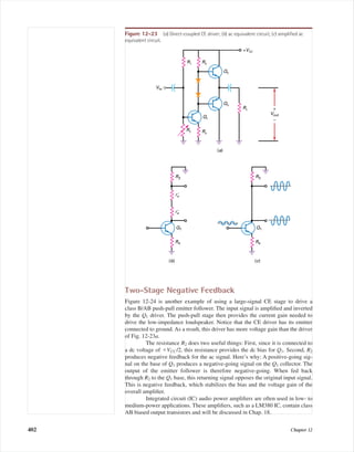 Two-Stage Negative Feedback
Figure 12-24 is another example of using a large-signal CE stage to drive a
class B/AB push-pull emitter follower. The input signal is ampliﬁed and inverted
by the Q1 driver. The push-pull stage then provides the current gain needed to
drive the low-impedance loudspeaker. Notice that the CE driver has its emitter
connected to ground. As a result, this driver has more voltage gain than the driver
of Fig. 12-23a.
The resistance R2 does two useful things: First, since it is connected to
a dc voltage of ϩVCC /2, this resistance provides the dc bias for Q1. Second, R2
produces negative feedback for the ac signal. Here’s why: A positive-going sig-
nal on the base of Q1 produces a negative-going signal on the Q1 collector. The
output of the emitter follower is therefore negative-going. When fed back
through R2 to the Q1 base, this returning signal opposes the original input signal.
This is negative feedback, which stabilizes the bias and the voltage gain of the
overall ampliﬁer.
Integrated circuit (IC) audio power ampliﬁers are often used in low- to
medium-power applications. These ampliﬁers, such as a LM380 IC, contain class
AB biased output transistors and will be discussed in Chap. 18.
402 Chapter 12
+VCC
R3
R4
R1
Q2
Q3
Vout
+
–
R2
RL
Q1
Vin
(a)
(b)
R3
R4
Q1
(c)
reЈ
reЈ
R3
R4
Q1
Figure 12-23 (a) Direct-coupled CE driver; (b) ac equivalent circuit; (c) simpliﬁed ac
equivalent circuit.
mal75277_ch12.qxd 12/7/05 6:21 PM Page 402
 