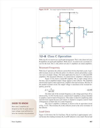 12-8 Class C Operation
With class B, we need to use a push-pull arrangement. That’s why almost all class
B ampliﬁers are push-pull ampliﬁers. With class C, we need to use a resonant cir-
cuit for the load. This is why almost all class C ampliﬁers are tuned ampliﬁers.
Resonant Frequency
With class C operation, the collector current ﬂows for less than half a cycle. A par-
allel resonant circuit can ﬁlter the pulses of collector current and produce a pure
sine wave of output voltage. The main application for class C is with tuned RF
ampliﬁers. The maximum efﬁciency of a tuned class C ampliﬁer is 100 percent.
Figure 12-25a shows a tuned RF ampliﬁer. The ac input voltage drives
the base, and an ampliﬁed output voltage appears at the collector. The ampliﬁed
and inverted signal is then capacitively coupled to the load resistance. Because of
the parallel resonant circuit, the output voltage is maximum at the resonant fre-
quency, given by:
fr ‫؍‬ ᎏ
2␲͙
1
LෆCෆ
ᎏ (12-29)
On either side of the resonant frequency fr, the voltage gain drops off as
shown in Fig. 12-25b. For this reason, a tuned class C ampliﬁer is always intended
to amplify a narrow band of frequencies. This makes it ideal for amplifying radio
and television signals because each station or channel is assigned a narrow band
of frequencies on both sides of a center frequency.
The class C ampliﬁer is unbiased, as shown in the dc equivalent circuit
of Fig. 12-25c. The resistance RS in the collector circuit is the series resistance of
the inductor.
Load Lines
Figure 12-25d shows the two load lines. The dc load line is approximately verti-
cal because the winding resistance RS of an RF inductor is very small. The dc load
Power Ampliﬁers 403
vin
+VCC
SPEAKER
R1
R2
Q1
Q3
Q2
Figure 12-24 Two-stage negative feedback to CE driver.
GOOD TO KNOW
Most class C amplifiers are
designed so that the peak value of
input voltage is just sufficient to
drive the transistor into saturation.
mal75277_ch12.qxd 12/7/05 6:21 PM Page 403
 