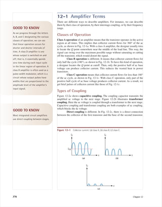 12-1 Ampliﬁer Terms
There are different ways to describe ampliﬁers. For instance, we can describe
them by their class of operation, by their interstage coupling, or by their frequency
range.
Classes of Operation
Class A operation of an ampliﬁer means that the transistor operates in the active
region at all times. This implies that collector current ﬂows for 360° of the ac
cycle, as shown in Fig. 12-1a. With a class A ampliﬁer, the designer usually tries
to locate the Q point somewhere near the middle of the load line. This way, the
signal can swing over the maximum possible range without saturating or cutting
off the transistor, which would distort the signal.
Class B operation is different. It means that collector current ﬂows for
only half the cycle (180°), as shown in Fig. 12-1b. To have this kind of operation,
a designer locates the Q point at cutoff. Then, only the positive half of ac base
voltage can produce collector current. This reduces the wasted heat in power
transistors.
Class C operation means that collector current ﬂows for less than 180°
of the ac cycle, as shown in Fig. 12-1c. With class C operation, only part of the
positive half cycle of ac base voltage produces collector current. As a result, we
get brief pulses of collector current like those of Fig. 12-1c.
Types of Coupling
Figure 12-2a shows capacitive coupling. The coupling capacitor transmits the
ampliﬁed ac voltage to the next stage. Figure 12-2b illustrates transformer
coupling. Here the ac voltage is coupled through a transformer to the next stage.
Capacitive coupling and transformer coupling are both examples of ac coupling,
which blocks the dc voltage.
Direct coupling is different. In Fig. 12-2c, there is a direct connection
between the collector of the ﬁrst transistor and the base of the second transistor.
378 Chapter 12
GOOD TO KNOW
As we progress through the letters
A, B, and C designating the various
classes of operation, we can see
that linear operation occurs for
shorter and shorter intervals of
time. A class D amplifier is one
whose output is switched on and
off; that is, it essentially spends
zero time during each input cycle
in the linear region of operation. A
class D amplifier is often used as a
pulse-width modulator, which is a
circuit whose output pulses have
widths that are proportional to the
amplitude level of the amplifier’s
input signal.
IC
ICQ
t
(a)
IC
t
(b)
IC
t
(c)
Figure 12-1 Collector current: (a) class A; (b) class B; (c) class C.
GOOD TO KNOW
Most integrated circuit amplifiers
use direct coupling between stages.
mal75277_ch12.qxd 12/7/05 6:21 PM Page 378
 