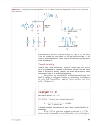 higher harmonics, producing very little voltage gain. This is why the voltage
across the resonant tank looks almost like the pure sine wave of Fig. 12-26d.
Since all higher harmonics are ﬁltered, only the fundamental frequency appears
across the tank circuit.
Troubleshooting
Since the tuned class C ampliﬁer has a negatively clamped input signal, you can
use a high-impedance dc voltmeter to measure the voltage across the emitter
diode. If the circuit is working correctly, you should read a negative voltage
approximately equal to the peak of the input signal.
The voltmeter test just described is useful when an oscilloscope is not
handy. If you have an oscilloscope, however, an even better test is to look across
the emitter diode. You should see a negatively clamped waveform when the cir-
cuit is working properly.
EMITTER
DIODE
(a)
0
0
LESS THAN 180°
(b)
L C
(c) (d)
θ
+VP
–VP
RB
≈ – 2VP
≈ – VP
IC
≈ 2VCC
VCC
VCE(sat)
rc
0
Figure 12-26 (a) Input signal is negatively clamped at base; (b) collector current ﬂows in pulses; (c) ac collector circuit; (d) collector
voltage waveform.
Example 12-11
Describe the action of Fig. 12-27.
SOLUTION The circuit has a resonant frequency of:
fr ϭ ϭ 5.19 MHz
If the input signal has this frequency, the tuned class C circuit will amplify the
input signal.
In Fig. 12-27, the input signal has a peak-to-peak value of 10 V. The
signal is negatively clamped at the base of the transistor with a positive peak of
1
ᎏᎏᎏ
2␲͙(2ෆ ␮ෆHෆ)(ෆ4ෆ7ෆ0ෆ pෆFෆ)ෆ
Power Ampliﬁers 405
mal75277_ch12.qxd 12/7/05 6:21 PM Page 405
 