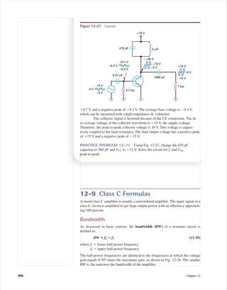 12-9 Class C Formulas
A tuned class C ampliﬁer is usually a narrowband ampliﬁer. The input signal in a
class C circuit is ampliﬁed to get large output power with an efﬁciency approach-
ing 100 percent.
Bandwidth
As discussed in basic courses, the bandwidth (BW) of a resonant circuit is
deﬁned as:
BW ‫؍‬ f2 ؊ f1 (12-30)
where f1 ϭ lower half-power frequency
f2 ϭ upper half-power frequency
The half-power frequencies are identical to the frequencies at which the voltage
gain equals 0.707 times the maximum gain, as shown in Fig. 12-28. The smaller
BW is, the narrower the bandwidth of the ampliﬁer.
406 Chapter 12
ϩ0.7 V and a negative peak of Ϫ9.3 V. The average base voltage is Ϫ4.3 V,
which can be measured with a high-impedance dc voltmeter.
The collector signal is inverted because of the CE connection. The dc
or average voltage of the collector waveform is ϩ15 V, the supply voltage.
Therefore, the peak-to-peak collector voltage is 30 V. This voltage is capaci-
tively coupled to the load resistance. The ﬁnal output voltage has a positive peak
of ϩ15 V and a negative peak of Ϫ15 V.
PRACTICE PROBLEM 12-11 Using Fig. 12-27, change the 470 pF
capacitor to 560 pF and VCC to ϩ12 V. Solve the circuit for fr and Vout
peak-to-peak.
+15 V
470 pF 2 µH
1 kΩ
≈ +30 V
4.7 kΩ
+15 V
≈ 0 V
–15 V
0 V
+15 V
1000 pF
0 V
+5 V
–5 V
–4.3 V
+0.7 V
–9.3 V
0.01 µF
Figure 12-27 Example.
mal75277_ch12.qxd 12/7/05 6:21 PM Page 406
 