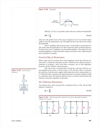 With Eq. (12-30), it is possible to derive this new relation for bandwidth:
BW ‫؍‬ (12-31)
where Q is the quality factor of the circuit. Equation (12-31) says that the band-
width is inversely proportional to Q. The higher the Q of the circuit, the smaller
the bandwidth.
Class C ampliﬁers almost always have a circuit Q that is greater than 10.
This means that the bandwidth is less than 10 percent of the resonant frequency.
For this reason, class C ampliﬁers are narrowband ampliﬁers. The output of a nar-
rowband ampliﬁer is a large sinusoidal voltage at resonance with a rapid drop-off
above and below resonance.
Current Dip at Resonance
When a tank circuit is resonant, the ac load impedance seen by the collector cur-
rent source is maximum and purely resistive. Therefore, the collector current is
minimum at resonance. Above and below resonance, the ac load impedance
decreases and the collector current increases.
One way to tune a resonant tank is to look for a decrease in the dc cur-
rent supplied to the circuit, as shown in Fig. 12-29. The basic idea is to measure
the current Idc from the power supply while tuning the circuit (varying either L or
C). When the tank is resonant at the input frequency, the ammeter reading will dip
to a minimum value. This indicates that the circuit is correctly tuned because the
tank has a maximum impedance at this point.
AC Collector Resistance
Any inductor has a series resistance RS, as indicated in Fig. 12-30a. The Q of the
inductor is deﬁned as:
QL ‫؍‬ (12-32)
XL
ᎏ
RS
fr
ᎏ
Q
Power Ampliﬁers 407
f
f2f1
BW
AV
AV(max)
0.707 AV(max)
Figure 12-28 Bandwidth.
A
TUNED
CLASS C
AMPLIFIER
+VCC
Idc
Figure 12-29 Current dip at
resonance.
(a)
C
L
C L
(b)
RL
RS
RLRP
Figure 12-30 (a) Series equivalent resistance for inductor; (b) parallel equivalent
resistance for inductor.
mal75277_ch12.qxd 12/7/05 6:21 PM Page 407
 