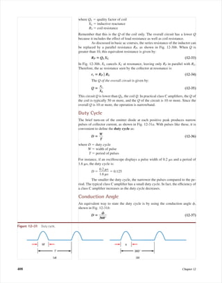 where QL ϭ quality factor of coil
XL ϭ inductive reactance
RS ϭ coil resistance
Remember that this is the Q of the coil only. The overall circuit has a lower Q
because it includes the effect of load resistance as well as coil resistance.
As discussed in basic ac courses, the series resistance of the inductor can
be replaced by a parallel resistance RP, as shown in Fig. 12-30b. When Q is
greater than 10, this equivalent resistance is given by:
RP ‫؍‬ QLXL (12-33)
In Fig. 12-30b, XL cancels XC at resonance, leaving only RP in parallel with RL.
Therefore, the ac resistance seen by the collector at resonance is:
rc ‫؍‬ RP ʈ RL (12-34)
The Q of the overall circuit is given by:
Q ‫؍‬ ᎏ
X
r
ᎏc
L
ᎏ (12-35)
This circuit Q is lower than QL, the coil Q. In practical class C ampliﬁers, the Q of
the coil is typically 50 or more, and the Q of the circuit is 10 or more. Since the
overall Q is 10 or more, the operation is narrowband.
Duty Cycle
The brief turn-on of the emitter diode at each positive peak produces narrow
pulses of collector current, as shown in Fig. 12-31a. With pulses like these, it is
convenient to deﬁne the duty cycle as:
D ‫؍‬ ᎏ
W
T
ᎏ (12-36)
where D ϭ duty cycle
W ϭ width of pulse
T ϭ period of pulses
For instance, if an oscilloscope displays a pulse width of 0.2 ␮s and a period of
1.6 ␮s, the duty cycle is:
D ϭ ᎏ
0
1
.
.
2
6
␮
␮
s
s
ᎏ ϭ 0.125
The smaller the duty cycle, the narrower the pulses compared to the pe-
riod. The typical class C ampliﬁer has a small duty cycle. In fact, the efﬁciency of
a class C ampliﬁer increases as the duty cycle decreases.
Conduction Angle
An equivalent way to state the duty cycle is by using the conduction angle ␾,
shown in Fig. 12-31b:
D ‫؍‬ ᎏ
36
␾
0°
ᎏ (12-37)
408 Chapter 12
W
T
φ
360°
(a) (b)
Figure 12-31 Duty cycle.
mal75277_ch12.qxd 12/7/05 6:21 PM Page 408
 