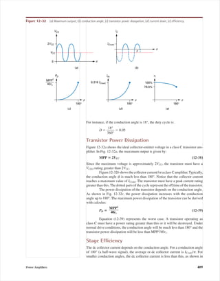 For instance, if the conduction angle is 18°, the duty cycle is:
D ϭ ᎏ
3
1
6
8
0
°
°
ᎏ ϭ 0.05
Transistor Power Dissipation
Figure 12-32a shows the ideal collector-emitter voltage in a class C transistor am-
pliﬁer. In Fig. 12-32a, the maximum output is given by:
MPP ‫؍‬ 2VCC (12-38)
Since the maximum voltage is approximately 2VCC, the transistor must have a
VCEO rating greater than 2VCC.
Figure12-32bshowsthecollectorcurrentforaclassCampliﬁer.Typically,
the conduction angle ␾ is much less than 180°. Notice that the collector current
reaches a maximum value of IC(sat). The transistor must have a peak current rating
greater than this. The dotted parts of the cycle represent the off time of the transistor.
The power dissipation of the transistor depends on the conduction angle.
As shown in Fig. 12-32c, the power dissipation increases with the conduction
angle up to 180°. The maximum power dissipation of the transistor can be derived
with calculus:
PD ‫؍‬ (12-39)
Equation (12-39) represents the worst case. A transistor operating as
class C must have a power rating greater than this or it will be destroyed. Under
normal drive conditions, the conduction angle will be much less than 180° and the
transistor power dissipation will be less than MPP2
/40rc.
Stage Efﬁciency
The dc collector current depends on the conduction angle. For a conduction angle
of 180° (a half-wave signal), the average or dc collector current is IC(sat)/␲. For
smaller conduction angles, the dc collector current is less than this, as shown in
MPP2
ᎏ
40rc
Power Ampliﬁers 409
(a)
0
(b)
(c)
180°
(d)
180°
(e)
180°
100%
78.5%
VCE
2VCC
VCC
IC
IC(sat)
Idc
0.318 IC(sat)
PD
MPP2
40rc
η
qf
q
f f f
Figure 12-32 (a) Maximum output; (b) conduction angle; (c) transistor power dissipation; (d) current drain; (e) efﬁciency.
mal75277_ch12.qxd 12/7/05 6:21 PM Page 409
 