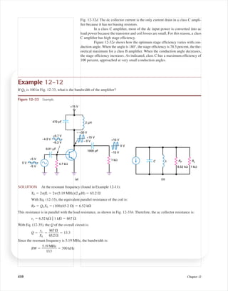 Fig. 12-32d. The dc collector current is the only current drain in a class C ampli-
ﬁer because it has no biasing resistors.
In a class C ampliﬁer, most of the dc input power is converted into ac
load power because the transistor and coil losses are small. For this reason, a class
C ampliﬁer has high stage efﬁciency.
Figure 12-32e shows how the optimum stage efﬁciency varies with con-
duction angle. When the angle is 180°, the stage efﬁciency is 78.5 percent, the the-
oretical maximum for a class B ampliﬁer. When the conduction angle decreases,
the stage efﬁciency increases. As indicated, class C has a maximum efﬁciency of
100 percent, approached at very small conduction angles.
410 Chapter 12
Example 12-12
If QL is 100 in Fig. 12-33, what is the bandwidth of the ampliﬁer?
6.52 kΩ 1 kΩ
C L
(b)
RLRP
+15 V
470 pF 2 µH
1 kΩ
≈ +30 V
4.7 kΩ
+15 V
≈ 0 V
–15 V
0 V
+15 V
1000 pF
0 V
+5 V
–5 V
–4.3 V
+0.7 V
–9.3 V
0.01 µF
(a)
Figure 12-33 Example.
SOLUTION At the resonant frequency (found in Example 12-11):
XL ϭ 2␲fL ϭ 2␲(5.19 MHz)(2 ␮H) ϭ 65.2 ⍀
With Eq. (12-33), the equivalent parallel resistance of the coil is:
RP ϭ QLXL ϭ (100)(65.2 ⍀) ϭ 6.52 k⍀
This resistance is in parallel with the load resistance, as shown in Fig. 12-33b. Therefore, the ac collector resistance is:
rc ϭ 6.52 k⍀ ʈ 1 k⍀ ϭ 867 ⍀
With Eq. (12-35), the Q of the overall circuit is:
Q ϭ ᎏ
X
rc
L
ᎏ ϭ ᎏ
6
8
5
6
.
7
2
⍀
⍀
ᎏ ϭ 13.3
Since the resonant frequency is 5.19 MHz, the bandwidth is:
BW ϭ ᎏ
5.1
1
9
3
M
.3
Hz
ᎏ ϭ 390 kHz
mal75277_ch12.qxd 12/7/05 6:22 PM Page 410
 