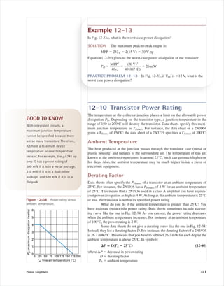 12-10 Transistor Power Rating
The temperature at the collector junction places a limit on the allowable power
dissipation PD. Depending on the transistor type, a junction temperature in the
range of 150 to 200°C will destroy the transistor. Data sheets specify this maxi-
mum junction temperature as TJ(max). For instance, the data sheet of a 2N3904
gives a TJ(max) of 150°C; the data sheet of a 2N3719 speciﬁes a TJ(max) of 200°C.
Ambient Temperature
The heat produced at the junction passes through the transistor case (metal or
plastic housing) and radiates to the surrounding air. The temperature of this air,
known as the ambient temperature, is around 25°C, but it can get much higher on
hot days. Also, the ambient temperature may be much higher inside a piece of
electronic equipment.
Derating Factor
Data sheets often specify the PD(max) of a transistor at an ambient temperature of
25°C. For instance, the 2N1936 has a PD(max) of 4 W for an ambient temperature
of 25°C. This means that a 2N1936 used in a class A ampliﬁer can have a quies-
cent power dissipation as high as 4 W. As long as the ambient temperature is 25°C
or less, the transistor is within its speciﬁed power rating.
What do you do if the ambient temperature is greater than 25°C? You
have to derate (reduce) the power rating. Data sheets sometimes include a derat-
ing curve like the one in Fig. 12-34. As you can see, the power rating decreases
when the ambient temperature increases. For instance, at an ambient temperature
of 100°C, the power rating is 2 W.
Some data sheets do not give a derating curve like the one in Fig. 12-34.
Instead, they list a derating factor D. For instance, the derating factor of a 2N1936
is 26.7 mW/°C. This means that you have to subtract 26.7 mW for each degree the
ambient temperature is above 25°C. In symbols:
⌬P ‫؍‬ D(TA ؊ 25°C) (12-40)
where ⌬P ϭ decrease in power rating
D ϭ derating factor
TA ϭ ambient temperature
Power Ampliﬁers 411
Example 12-13
In Fig. 12-33a, what is the worst-case power dissipation?
SOLUTION The maximum peak-to-peak output is:
MPP ϭ 2VCC ϭ 2(15 V) ϭ 30 V pp
Equation (12-39) gives us the worst-case power dissipation of the transistor:
PD ϭ ᎏ
M
40
P
r
P
c
2
ᎏ ϭ ᎏ
40
(3
(8
0
6
V
7
)
⍀
2
)
ᎏ ϭ 26 mW
PRACTICE PROBLEM 12-13 In Fig. 12-33, if VCC is ϩ12 V, what is the
worst case power dissipation?
GOOD TO KNOW
With integrated circuits, a
maximum junction temperature
cannot be specified because there
are so many transistors. Therefore,
ICs have a maximum device
temperature or case temperature
instead. For example, the ␮A741 op
amp IC has a power rating of
500 mW if it is in a metal package,
310 mW if it is in a dual-inline
package, and 570 mW if it is in a
flatpack.
6
5
4
3
2
1
0
0 25 50 75 100 125 150 175 200
PD:maximumdissipation(watts)
TA: free-air temperature (°C)
Figure 12-34 Power rating versus
ambient temperature.
mal75277_ch12.qxd 12/7/05 6:22 PM Page 411
 