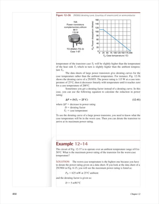 temperature of the transistor case TC will be slightly higher than the temperature
of the heat sink TS which in turn is slightly higher than the ambient tempera-
ture TA.
The data sheets of large power transistors give derating curves for the
case temperature rather than the ambient temperature. For instance, Fig. 12-36
shows the derating curve of a 2N3055. The power rating is 115 W at a case tem-
perature of 25°C; then it decreases linearly with temperature until it reaches zero
for a case temperature of 200°C.
Sometimes you get a derating factor instead of a derating curve. In this
case, you can use the following equation to calculate the reduction in power
rating:
⌬P ‫؍‬ D(TC ؊ 25°C) (12-41)
where ⌬P ϭ decrease in power rating
D ϭ derating factor
TC ϭ case temperature
To use the derating curve of a large power transistor, you need to know what the
case temperature will be in the worst case. Then you can derate the transistor to
arrive at its maximum power rating.
Example 12-14
The circuit of Fig. 12-37 is to operate over an ambient temperature range of 0 to
50°C. What is the maximum power rating of the transistor for the worst-case
temperature?
SOLUTION The worst-case temperature is the highest one because you have
to derate the power rating given on a data sheet. If you look at the data sheet of a
2N3904 in Fig. 6-15, you will see the maximum power rating is listed as:
PD ϭ 625 mW at 25°C ambient
and the derating factor is given as:
D ϭ 5 mW/°C
Figure 12-36 2N3055 derating curve. (courtesy of onsemi.com) on semiconductor
160
100
120
140
80
60
40
20
0
0 25 50 75 100 125 150 175 200
PD,Powerdissipation(Watts)
TC, Case temperature (°C)
TO-204AA (TO–3)
Case 1–07
15A
Power transistors
complementary silicon
60 V
115 W
414 Chapter 12
mal75277_ch12.qxd 12/7/05 6:22 PM Page 414
 