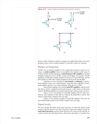 Because of this, both the dc and the ac voltages are coupled. Since there is no lower
frequency limit, a direct-coupled ampliﬁer is sometimes called a dc ampliﬁer.
Ranges of Frequency
Another way to describe ampliﬁers is by stating their frequency range. For in-
stance, an audio ampliﬁer refers to an ampliﬁer that operates in the range of
20 Hz to 20 kHz. On the other hand, a radio-frequency (RF) ampliﬁer is one that
ampliﬁes frequencies above 20 kHz, usually much higher. For instance, the RF
ampliﬁers in AM radios amplify frequencies between 535 and 1605 kHz, and the
RF ampliﬁers in FM radios amplify frequencies between 88 and 108 MHz.
Ampliﬁers are also classiﬁed as narrowband or wideband. A narrow-
band ampliﬁer works over a small frequency range like 450 to 460 kHz. A wide-
band ampliﬁer operates over a large frequency range like 0 to 1 MHz.
Narrowband ampliﬁers are usually tuned RF ampliﬁers, which means
that their ac load is a high-Q resonant tank tuned to a radio station or television
channel. Wideband ampliﬁers are usually untuned; that is, their ac load is resistive.
Figure 12-3a is an example of a tuned RF ampliﬁer. The LC tank is res-
onant at some frequency. If the tank has a high Q, the bandwidth is narrow. The
output is capacitively coupled to the next stage.
Figure 12-3b is another example of a tuned RF ampliﬁer. This time, the
narrowband output signal is transformer-coupled to the next stage.
Signal Levels
We have already described small-signal operation, in which the peak-to-peak
swing in collector current is less than 10 percent of quiescent collector current. In
large-signal operation, a peak-to-peak signal uses all or most of the load line. In
a stereo system, the small signal from a radio tuner, tape player, or compact disc
Power Ampliﬁers 379
TO NEXT
STAGE
RC
(a)
TO NEXT
STAGE
(b)
(c)
Figure 12-2 Types of coupling: (a) capacitive; (b) transformer; (c) direct.
mal75277_ch12.qxd 12/7/05 6:21 PM Page 379
 