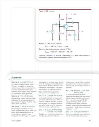 Power Ampliﬁers 415
With Eq. (12-40), we can calculate:
⌬P ϭ (5 mW)(50 Ϫ 25) ϭ 125 mW
Therefore, the maximum power rating at 50°C is:
PD(max) ϭ 625 mW Ϫ 125 mW ϭ 500 mW
PRACTICE PROBLEM 12-14 In Example 12-14, what is the transistor’s
power rating when the ambient temperature is 65°?
Figure 12-37 Example.
2.2 kΩ
3.6 kΩ
10 kΩ
2N3904
20 mV 4.7 kΩ
680 Ω
+10 V
Summary
SEC. 12-1 AMPLIFIER TERMS
The classes of operation are A, B, and C.
The types of coupling are capacitive,
transformer, and direct. Frequency terms
include audio, RF, narrowband, and
wideband. Some types of audio ampliﬁers
are preamps and power ampliﬁers.
SEC. 12-2 TWO LOAD LINES
Every ampliﬁer has a dc load line and an
ac load line. To get maximum peak-to-
peak output, the Q point should be in the
center of the ac load line.
SEC. 12-3 CLASS A OPERATION
The power gain equals the ac output
power divided by the ac input power. The
power rating of a transistor must be
greater than the quiescent power
dissipation. The efﬁciency of an ampliﬁer
stage equals the ac output power divided
by the dc input power, times 100 percent.
The maximum efﬁciency of class A with a
collector and load resistor is 25%. If the
load resistor is the collector resistor or
uses a transformer, the maximum
efﬁciency increases to 50 percent.
SEC. 12-4 CLASS B OPERATION
Most class B ampliﬁers use a push-pull
connection of two transistors. While one
transistor conducts, the other is cut off,
and vice versa. Each transistor ampliﬁes
one-half of the ac cycle. The maximum
efﬁciency of class B is 78.5 percent.
SEC. 12-5 CLASS B PUSH-PULL
EMITTER FOLLOWER
Class B is more efﬁcient than class A. In a
class B push-pull emitter follower,
complementary npn and pnp transistors
are used. The npn transistor conducts on
one half-cycle, and the pnp transistor on
the other.
SEC. 12-6 BIASING CLASS B/AB
AMPLIFIERS
To avoid crossover distortion, the
transistors of a class B push-pull emitter
follower have a small quiescent current.
This is referred to as a class AB. With
voltage divider bias, the Q point is
unstable and may result in thermal
runaway. Diode bias is preferred because it
can produce a stable Q point over a large
temperature range.
SEC. 12-7 CLASS B/AB DRIVER
Rather than capacitive couple the signal
into the output stage, we can use a
mal75277_ch12.qxd 12/7/05 6:22 PM Page 415
 