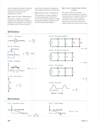 416 Chapter 12
Deﬁnitions
(12-12) Power gain:
Ap ϭ
(12-18) Efﬁciency:
␩ ϭ ϫ 100%
(12-30) Bandwidth:
BW ϭ f2 Ϫ f1
(12-32) Q of inductor:
QL ϭ ᎏ
X
R
L
S
ᎏ
RS
XL
f
f2f1
BW
A
pout
ᎏ
Pdc
Pdc
poutSTAGE
pout
ᎏ
pin
Appin pout
(12-33) Equivalent parallel R:
RP ϭ QLXL
(12-34) AC collector resistance:
rc ϭ RP ʈ RL
(12-35) Q of ampliﬁer:
Q ϭ ᎏ
X
rc
L
ᎏ
(12-36) Duty cycle:
D ϭ
W
ᎏ
T
W
T
XL rc
L rcC
L RP RL
C
direct-coupled driver stage. The collector
current out of the driver sets up the
quiescent current through the
complementary diodes.
SEC. 12-8 CLASS C OPERATION
Most class C ampliﬁers are tuned RF
ampliﬁers. The input signal is negatively
clamped, which produces narrow pulses
of collector current. The tank circuit is
tuned to the fundamental frequency, so
that all higher harmonics are ﬁltered out.
SEC. 12-9 CLASS C FORMULAS
The bandwidth of a class C ampliﬁer is
inversely proportional to the Q of the
circuit. The ac collector resistance includes
the parallel equivalent resistance of the
inductor and the load resistance.
SEC. 12-10 TRANSISTOR POWER
RATING
The power rating of a transistor
decreases as the temperature increases.
The data sheet of a transistor either lists
a derating factor or shows a graph of
the power rating versus temperature.
Heat sinks can remove the heat more
rapidly, producing a higher power rating.
Derivations
(12-1) Saturation current:
IC(sat) ϭ
VCC
ᎏ
RC ϩ RE
IC
IC(sat)
VCE
DC LOAD LINE
(12-2) Cutoff voltage:
VCE(cutoff) ϭ VCC
IC
VCE
VCC
DC LOAD LINE
mal75277_ch12.qxd 12/7/05 6:22 PM Page 416
 