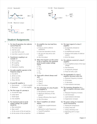 418 Chapter 12
(12-31) Bandwidth:
BW ϭ
(12-38) Maximum output:
MPP ϭ 2VCC
t
VC
2VCC
VCC
fr
ᎏ
Q
f
fr
BW
A
(12-39) Power dissipation:
PD ϭ
MPP2
ᎏ
40rc
φ
MPP2
40rc
180°
PD
Student Assignments
1. For class B operation, the collector
current ﬂows for
a. The whole cycle
b. Half the cycle
c. Less than half a cycle
d. Less than a quarter of a cycle
2. Transformer coupling is an
example of
a. Direct coupling
b. AC coupling
c. DC coupling
d. Impedance coupling
3. An audio ampliﬁer operates in the
frequency range of
a. 0 to 20 Hz
b. 20 Hz to 2 kHz
c. 20 to 20 kHz
d. Above 20 kHz
4. A tuned RF ampliﬁer is
a. Narrowband c. Direct-coupled
b. Wideband d. A dc ampliﬁer
5. The ﬁrst stage of a preamp is
a. A tuned RF stage
b. Large signal
c. Small signal
d. A dc ampliﬁer
6. For maximum peak-to-peak
output voltage, the Q point
should be
a. Near saturation
b. Near cutoff
c. At the center of the dc load line
d. At the center of the ac load line
7. An ampliﬁer has two load lines
because
a. It has ac and dc collector
resistances
b. It has two equivalent circuits
c. DC acts one way and ac acts
another
d. All of the above
8. When the Q point is at the center
of the ac load line, the maximum
peak-to-peak output voltage
equals
a. VCEQ
b. 2VCEQ
c. ICQ
d. 2ICQ
9. Push-pull is almost always used
with
a. Class A
b. Class B
c. Class C
d. All of the above
10. One advantage of a class B push-
pull ampliﬁer is
a. No quiescent current drain
b. Maximum efﬁciency of 78.5
percent
c. Greater efﬁciency than class A
d. All of the above
11. Class C ampliﬁers are almost
always
a. Transformer-coupled between
stages
b. Operated at audio frequencies
c. Tuned RF ampliﬁers
d. Wideband
12. The input signal of a class C
ampliﬁer
a. Is negatively clamped at
the base
b. Is ampliﬁed and inverted
c. Produces brief pulses of collector
current
d. All of the above
13. The collector current of a class C
ampliﬁer
a. Is an ampliﬁed version of the input
voltage
b. Has harmonics
c. Is negatively clamped
d. Flows for half a cycle
14. The bandwidth of a class C
ampliﬁer decreases when the
a. Resonant frequency increases
b. Q increases
c. XL decreases
d. Load resistance decreases
15. The transistor dissipation in a
class C ampliﬁer decreases when
the
a. Resonant frequency increases
b. coil Q increases
c. Load resistance decreases
d. Capacitance increases
16. The power rating of a transistor
can be increased by
a. Raising the temperature
b. Using a heat sink
c. Using a derating curve
d. Operating with no input
signal
mal75277_ch12.qxd 12/7/05 6:22 PM Page 418
 