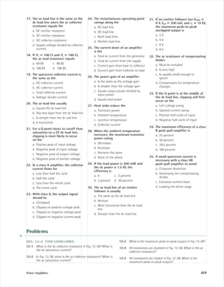 Power Ampliﬁers 419
17. The ac load line is the same as the
dc load line when the ac collector
resistance equals the
a. DC emitter resistance
b. AC emitter resistance
c. DC collector resistance
d. Supply voltage divided by collector
current
18. If RC ‫؍‬ 100 ⍀ and RL ‫؍‬ 180 ⍀,
the ac load resistance equals
a. 64 ⍀ c. 90 ⍀
b. 100 ⍀ d. 180 ⍀
19. The quiescent collector current is
the same as the
a. DC collector current
b. AC collector current
c. Total collector current
d. Voltage-divider current
20. The ac load line usually
a. Equals the dc load line
b. Has less slope than the dc load line
c. Is steeper than the dc oad line
d. Is horizontal
21. For a Q point closer to cutoff than
saturation on a CE dc load line,
clipping is more likely to occur
on the
a. Positive peak of input voltage
b. Negative peak of input voltage
c. Negative peak of output voltage
d. Negative peak of emitter voltage
22. In a class A ampliﬁer, the collector
current ﬂows for
a. Less than half the cycle
b. Half the cycle
c. Less than the whole cycle
d. The entire cycle
23. With class A, the output signal
should be
a. Unclipped
b. Clipped on positive voltage peak
c. Clipped on negative voltage peak
d. Clipped on negative current peak
24. The instantaneous operating point
swings along the
a. AC load line
b. DC load line
c. Both load lines
d. Neither load line
25. The current drain of an ampliﬁer
is the
a. Total ac current from the generator
b. Total dc current from the supply
c. Current gain from base to collector
d. Current gain from collector to base
26. The power gain of an ampliﬁer
a. Is the same as the voltage gain
b. Is smaller than the voltage gain
c. Equals output power divided by
input power
d. Equals load power
27. Heat sinks reduce the
a. Transistor power
b. Ambient temperature
c. Junction temperature
d. Collector current
28. When the ambient temperature
increases, the maximum transistor
power rating
a. Decreases
b. Increases
c. Remains the same
d. None of the above
29. If the load power is 300 mW and
the dc power is 1.5 W, the
efﬁciency is
a. 0 c. 3 percent
b. 2 percent d. 20 percent
30. The ac load line of an emitter
follower is usually
a. The same as the dc load line
b. Vertical
c. More horizontal than the dc load
line
d. Steeper than the dc load line
31. If an emitter follower has VCEO ‫؍‬
6 V, ICQ ‫؍‬ 200 mA, and re ‫؍‬ 10 ⍀,
the maximum peak-to-peak
unclipped output is
a. 2 V
b. 4 V
c. 6 V
d. 8 V
32. The ac resistance of compensating
diodes
a. Must be included
b. Is very high
c. Is usually small enough to
ignore
d. Compensates for temperature
changes
33. If the Q point is at the middle of
the dc load line, clipping will ﬁrst
occur on the
a. Left voltage swing
b. Upward current swing
c. Positive half-cycle of input
d. Negative half-cycle of input
34. The maximum efﬁciency of a class
B push-pull ampliﬁer is
a. 25 percent
b. 50 percent
c. 78.5 percent
d. 100 percent
35. A small quiescent current is
necessary with a class AB
push-pull ampliﬁer to avoid
a. Crossover distortion
b. Destroying the compensating
diodes
c. Excessive current drain
d. Loading the driver stage
Problems
SEC. 12-2 TWO LOAD LINES
12-1 What is the dc collector resistance in Fig. 12-38? What is
the dc saturation current?
12-2 In Fig. 12-38, what is the ac collector resistance? What is
the ac saturation current?
12-3 What is the maximum peak-to-peak output in Fig. 12-38?
12-4 All resistances are doubled in Fig. 12-38. What is the ac
collector resistance?
12-5 All resistances are tripled in Fig. 12-38. What is the
maximum peak-to-peak output?
mal75277_ch12.qxd 12/7/05 6:22 PM Page 419
 