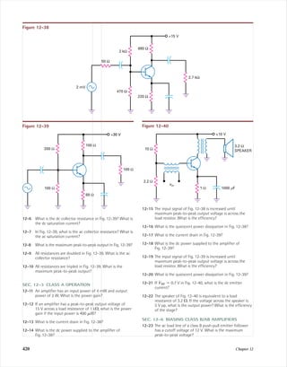420 Chapter 12
12-6 What is the dc collector resistance in Fig. 12-39? What is
the dc saturation current?
12-7 In Fig. 12-39, what is the ac collector resistance? What is
the ac saturation current?
12-8 What is the maximum peak-to-peak output in Fig. 12-39?
12-9 All resistances are doubled in Fig. 12-39. What is the ac
collector resistance?
12-10 All resistances are tripled in Fig. 12-39. What is the
maximum peak-to-peak output?
SEC. 12-3 CLASS A OPERATION
12-11 An ampliﬁer has an input power of 4 mW and output
power of 2 W. What is the power gain?
12-12 If an ampliﬁer has a peak-to-peak output voltage of
15 V across a load resistance of 1 k⍀, what is the power
gain if the input power is 400 ␮W?
12-13 What is the current drain in Fig. 12-38?
12-14 What is the dc power supplied to the ampliﬁer of
Fig. 12-38?
12-15 The input signal of Fig. 12-38 is increased until
maximum peak-to-peak output voltage is across the
load resistor. What is the efﬁciency?
12-16 What is the quiescent power dissipation in Fig. 12-38?
12-17 What is the current drain in Fig. 12-39?
12-18 What is the dc power supplied to the ampliﬁer of
Fig. 12-39?
12-19 The input signal of Fig. 12-39 is increased until
maximum peak-to-peak output voltage is across the
load resistor. What is the efﬁciency?
12-20 What is the quiescent power dissipation in Fig. 12-39?
12-21 If VBE ϭ 0.7 V in Fig. 12-40, what is the dc emitter
current?
12-22 The speaker of Fig. 12-40 is equivalent to a load
resistance of 3.2 ⍀. If the voltage across the speaker is
5 V pp, what is the output power? What is the efﬁciency
of the stage?
SEC. 12-6 BIASING CLASS B/AB AMPLIFIERS
12-23 The ac load line of a class B push-pull emitter follower
has a cutoff voltage of 12 V. What is the maximum
peak-to-peak voltage?
470 Ω
680 Ω
2 kΩ
2 mV
2.7 kΩ
220 Ω
50 Ω
+15 V
Figure 12-38
+30 V
100 Ω
100 Ω
200 Ω
68 Ω
100 Ω
Figure 12-39 Figure 12-40
vin
1 Ω
2.2 Ω
10 Ω
3.2-Ω
SPEAKER
+10 V
1000 mF
mal75277_ch12.qxd 12/7/05 6:22 PM Page 420
 