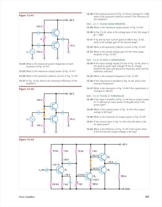 Power Ampliﬁers 421
220 Ω
220 Ω
16 Ω
R
vin
+30 V
Figure 12-41
10 kΩ 1 kΩ 12 kΩ 1 kΩ
100 Ω
GND
+15 V
Q3
+15.7 V
Q4
Q2
+1.43 V
100 Ω
+14.3 V
+2.13 V
1 kΩ1 kΩ
+10 V
Q1
+20 V
+10.7 V
5.6 kΩ
+30 V
vin
Figure 12-43
100 Ω
100 Ω
50 Ωvin
+30 V
Figure 12-42
12-24 What is the maximum power dissipation of each
transistor of Fig. 12-41?
12-25 What is the maximum output power in Fig. 12-41?
12-26 What is the quiescent collector current in Fig. 12-42?
12-27 In Fig. 12-42, what is the maximum efﬁciency of the
ampliﬁer?
12-28 If the biasing resistors of Fig. 12-42 are changed to 1 k⍀,
what is the quiescent collector current? The efﬁciency of
the ampliﬁer?
SEC. 12-7 CLASS B/AB DRIVERS
12-29 What is the maximum output power in Fig. 12-43?
12-30 In Fig. 12-43, what is the voltage gain of the ﬁrst stage if
␤ ϭ 200?
12-31 If Q3 and Q4 have current gains of 200 in Fig. 12-43,
what is the voltage gain of the second stage?
12-32 What is the quiescent collector current in Fig. 12-43?
12-33 What is the overall voltage gain for the three-stage
ampliﬁer in Fig. 12-43?
SEC. 12-8 CLASS C OPERATION
12-34 If the input voltage equals 5 V rms in Fig. 12-44, what is
the peak-to-peak input voltage? If the dc voltage
between the base and ground is measured, what will the
voltmeter indicate?
12-35 What is the resonant frequency in Fig. 12-44?
12-36 If the inductance is doubled in Fig. 12-44, what is the
resonant frequency?
12-37 What is the resonance in Fig. 12-44 if the capacitance is
changed to 100 pF?
SEC. 12-9 CLASS C FORMULAS
12-38 If the class C ampliﬁer of Fig. 12-44 has an output power
of 11 mW and an input power of 50 ␮W, what is the
power gain?
12-39 What is the output power in Fig. 12-44 if the output
voltage is 50 V pp?
12-40 What is the maximum ac output power in Fig. 12-44?
12-41 If the current drain in Fig. 12-44 is 0.5 mA, what is the
dc input power?
12-42 What is the efﬁciency of Fig. 12-44 if the current drain
is 0.4 mA and the output voltage is 30 V pp?
mal75277_ch12.qxd 12/7/05 6:22 PM Page 421
 