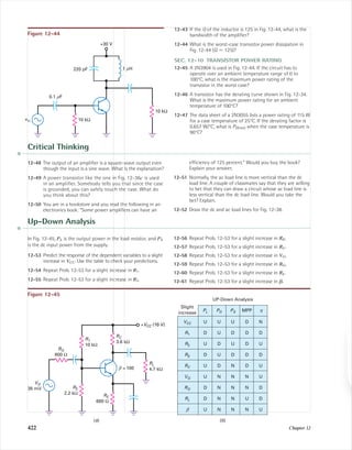 422 Chapter 12
10 kΩ
10 kΩ
vin
0.1 mF
1 mH220 pF
+30 V
Figure 12-44
12-43 If the Q of the inductor is 125 in Fig. 12-44, what is the
bandwidth of the ampliﬁer?
12-44 What is the worst-case transistor power dissipation in
Fig. 12-44 (Q ϭ 125)?
SEC. 12-10 TRANSISTOR POWER RATING
12-45 A 2N3904 is used in Fig. 12-44. If the circuit has to
operate over an ambient temperature range of 0 to
100°C, what is the maximum power rating of the
transistor in the worst case?
12-46 A transistor has the derating curve shown in Fig. 12-34.
What is the maximum power rating for an ambient
temperature of 100°C?
12-47 The data sheet of a 2N3055 lists a power rating of 115 W
for a case temperature of 25°C. If the derating factor is
0.657 W/°C, what is PD(max) when the case temperature is
90°C?
Critical Thinking
12-48 The output of an ampliﬁer is a square-wave output even
though the input is a sine wave. What is the explanation?
12-49 A power transistor like the one in Fig. 12-36c is used
in an ampliﬁer. Somebody tells you that since the case
is grounded, you can safely touch the case. What do
you think about this?
12-50 You are in a bookstore and you read the following in an
electronics book: “Some power ampliﬁers can have an
efﬁciency of 125 percent.” Would you buy the book?
Explain your answer.
12-51 Normally, the ac load line is more vertical than the dc
load line. A couple of classmates say that they are willing
to bet that they can draw a circuit whose ac load line is
less vertical than the dc load line. Would you take the
bet? Explain.
12-52 Draw the dc and ac load lines for Fig. 12-38.
VG
35 mV
RG
600 Ω
R2
2.2 kΩ
RE
680 Ω
R1
10 kΩ
RC
3.6 kΩ
RL
4.7 kΩb = 100
+VCC (10 V)
U U U D N
D U D D D
U D U D U
D U D D D
U N N N U
U N N N U
U D N D U
D N N N D
D N N U D
PL PD PS MPP h
VCC
Slight
increase
R1
R2
RE
RC
RG
RL
b
VG
UP-Down Analysis
Figure 12-45
Up-Down Analysis
In Fig. 12-45, PL is the output power in the load resistor, and PS
is the dc input power from the supply.
12-53 Predict the response of the dependent variables to a slight
increase in VCC. Use the table to check your predictions.
12-54 Repeat Prob. 12-53 for a slight increase in R1.
12-55 Repeat Prob. 12-53 for a slight increase in R2.
12-56 Repeat Prob. 12-53 for a slight increase in RE.
12-57 Repeat Prob. 12-53 for a slight increase in RC.
12-58 Repeat Prob. 12-53 for a slight increase in VG.
12-59 Repeat Prob. 12-53 for a slight increase in RG.
12-60 Repeat Prob. 12-53 for a slight increase in RL.
12-61 Repeat Prob. 12-53 for a slight increase in ␤.
(a) (b)
mal75277_ch12.qxd 12/7/05 6:22 PM Page 422
 