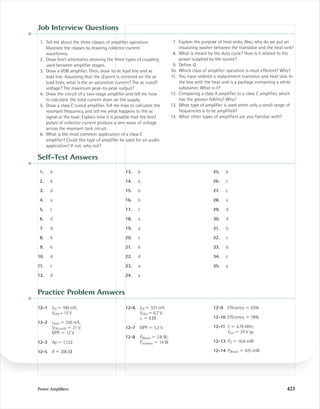 Power Ampliﬁers 423
Job Interview Questions
1. Tell me about the three classes of ampliﬁer operation.
Illustrate the classes by drawing collector current
waveforms.
2. Draw brief schematics showing the three types of coupling
used between ampliﬁer stages.
3. Draw a VDB ampliﬁer. Then, draw its dc load line and ac
load line. Assuming that the Q point is centered on the ac
load lines, what is the ac saturation current? The ac cutoff
voltage? The maximum peak-to-peak output?
4. Draw the circuit of a two-stage ampliﬁer and tell me how
to calculate the total current drain on the supply.
5. Draw a class C tuned ampliﬁer. Tell me how to calculate the
resonant frequency, and tell me what happens to the ac
signal at the base. Explain how it is possible that the brief
pulses of collector current produce a sine wave of voltage
across the resonant tank circuit.
6. What is the most common application of a class C
ampliﬁer? Could this type of ampliﬁer be used for an audio
application? If not, why not?
7. Explain the purpose of heat sinks. Also, why do we put an
insulating washer between the transistor and the heat sink?
8. What is meant by the duty cycle? How is it related to the
power supplied by the source?
9. Deﬁne Q.
10. Which class of ampliﬁer operation is most efﬁcient? Why?
11. You have ordered a replacement transistor and heat sink. In
the box with the heat sink is a package containing a white
substance. What is it?
12. Comparing a class A ampliﬁer to a class C ampliﬁer, which
has the greater ﬁdelity? Why?
13. What type of ampliﬁer is used when only a small range of
frequencies is to be ampliﬁed?
14. What other types of ampliﬁers are you familiar with?
Self-Test Answers
1. b
2. b
3. d
4. a
5. c
6. d
7. d
8. b
9. b
10. d
11. c
12. d
13. b
14. b
15. b
16. b
17. c
18. a
19. a
20. c
21. b
22. d
23. a
24. a
25. b
26. c
27. c
28. a
29. d
30. d
31. b
32. c
33. d
34. c
35. a
Practice Problem Answers
12-1 ICQ ϭ 100 mA;
VCEQ = 15 V
12-2 ic(sat) ϭ 350 mA;
VCE(cutoff) ϭ 21 V;
MPP ϭ 12 V
12-3 Ap ϭ 1,122
12-5 R ϭ 200 ⍀
12-6 ICQ ϭ 331 mA;
VCEQ ϭ 6.7 V;
re ϭ 8 ⍀
12-7 MPP ϭ 5.3 V
12-8 PD(max) ϭ 2.8 W;
Pout(max) ϭ 14 W
12-9 Efﬁciency ϭ 63%
12-10 Efﬁciency ϭ 78%
12-11 fr ϭ 4.76 MHz;
Vout ϭ 24 V pp
12-13 PD ϭ 16.6 mW
12-14 PD(max) ϭ 425 mW
mal75277_ch12.qxd 12/7/05 6:22 PM Page 423
 
