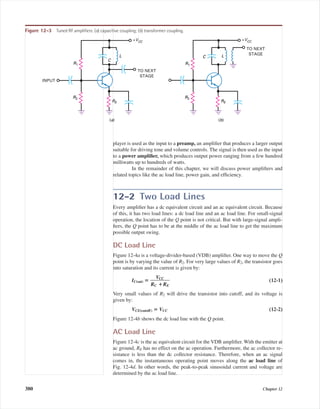 player is used as the input to a preamp, an ampliﬁer that produces a larger output
suitable for driving tone and volume controls. The signal is then used as the input
to a power ampliﬁer, which produces output power ranging from a few hundred
milliwatts up to hundreds of watts.
In the remainder of this chapter, we will discuss power ampliﬁers and
related topics like the ac load line, power gain, and efﬁciency.
12-2 Two Load Lines
Every ampliﬁer has a dc equivalent circuit and an ac equivalent circuit. Because
of this, it has two load lines: a dc load line and an ac load line. For small-signal
operation, the location of the Q point is not critical. But with large-signal ampli-
ﬁers, the Q point has to be at the middle of the ac load line to get the maximum
possible output swing.
DC Load Line
Figure 12-4a is a voltage-divider-based (VDB) ampliﬁer. One way to move the Q
point is by varying the value of R2. For very large values of R2, the transistor goes
into saturation and its current is given by:
IC(sat) ‫؍‬ ᎏ
RC
V
؉
CC
RE
ᎏ (12-1)
Very small values of R2 will drive the transistor into cutoff, and its voltage is
given by:
VCE(cutoff) ‫؍‬ VCC (12-2)
Figure 12-4b shows the dc load line with the Q point.
AC Load Line
Figure 12-4c is the ac equivalent circuit for the VDB ampliﬁer. With the emitter at
ac ground, RE has no effect on the ac operation. Furthermore, the ac collector re-
sistance is less than the dc collector resistance. Therefore, when an ac signal
comes in, the instantaneous operating point moves along the ac load line of
Fig. 12-4d. In other words, the peak-to-peak sinusoidal current and voltage are
determined by the ac load line.
380 Chapter 12
R1
C
L
R2
RE
TO NEXT
STAGE
INPUT
+VCC
(a)
R1
C L
R2
RE
TO NEXT
STAGE
+VCC
(b)
Figure 12-3 Tuned RF ampliﬁers: (a) capacitive coupling; (b) transformer coupling.
mal75277_ch12.qxd 12/7/05 6:21 PM Page 380
 