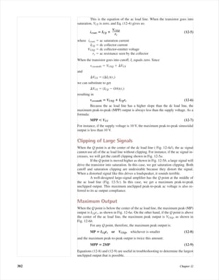 This is the equation of the ac load line. When the transistor goes into
saturation, VCE is zero, and Eq. (12-4) gives us:
ic(sat) ‫؍‬ ICQ ؉ (12-5)
where ic(sat) ϭ ac saturation current
ICQ ϭ dc collector current
VCEQ ϭ dc collector-emitter voltage
rc ϭ ac resistance seen by the collector
When the transistor goes into cutoff, Ic equals zero. Since
vce(cutoff) ϭ VCEQ ϩ ⌬VCE
and
⌬VCE ϭ (⌬IC)(rc)
we can substitute to get
⌬VCE ϭ (ICQ Ϫ OA)(rc)
resulting in
vce(cutoff) ‫؍‬ VCEQ ؉ ICQrc (12-6)
Because the ac load line has a higher slope than the dc load line, the
maximum peak-to-peak (MPP) output is always less than the supply voltage. As a
formula:
MPP Ͻ VCC (12-7)
For instance, if the supply voltage is 10 V, the maximum peak-to-peak sinusoidal
output is less than 10 V.
Clipping of Large Signals
When the Q point is at the center of the dc load line ( Fig. 12-4d), the ac signal
cannot use all of the ac load line without clipping. For instance, if the ac signal in-
creases, we will get the cutoff clipping shown in Fig. 12-5a.
If the Q point is moved higher as shown in Fig. 12-5b, a large signal will
drive the transistor into saturation. In this case, we get saturation clipping. Both
cutoff and saturation clipping are undesirable because they distort the signal.
When a distorted signal like this drives a loudspeaker, it sounds terrible.
A well-designed large-signal ampliﬁer has the Q point at the middle of
the ac load line (Fig. 12-5c). In this case, we get a maximum peak-to-peak
unclipped output. This maximum unclipped peak-to-peak ac voltage is also re-
ferred to its ac output compliance.
Maximum Output
When the Q point is below the center of the ac load line, the maximum peak (MP)
output is ICQrc, as shown in Fig. 12-6a. On the other hand, if the Q point is above
the center of the ac load line, the maximum peak output is VCEQ, as shown in
Fig. 12-6b.
For any Q point, therefore, the maximum peak output is:
MP ‫؍‬ ICQrc or VCEQ, whichever is smaller (12-8)
and the maximum peak-to-peak output is twice this amount:
MPP ‫؍‬ 2MP (12-9)
Equations (12-8) and (12-9) are useful in troubleshooting to determine the largest
unclipped output that is possible.
VCEQ
ᎏ
rc
382 Chapter 12
mal75277_ch12.qxd 12/7/05 6:21 PM Page 382
 