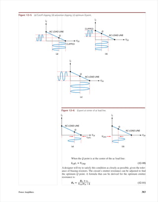 IC
VCE
AC LOAD LINE
Q
(c)
IC
VCE
AC LOAD LINE
Q
(b)
CLIPPED
IC
VCE
AC LOAD LINE
Q
(a)
CLIPPED
Figure 12-5 (a) Cutoff clipping; (b) saturation clipping; (c) optimum Q point.
IC
VCE
AC LOAD LINE
Q
(a)
IC
VCEVCEQ
AC LOAD LINE
Q
(b)
ICQrc
Figure 12-6 Q point at center of ac load line.
Power Ampliﬁers 383
When the Q point is at the center of the ac load line:
ICQrc ‫؍‬ VCEQ (12-10)
A designer will try to satisfy this condition as closely as possible, given the toler-
ance of biasing resistors. The circuit’s emitter resistance can be adjusted to ﬁnd
the optimum Q point. A formula that can be derived for the optimum emitter
resistance is:
RE ‫؍‬ (12-11)
RC ؉ rc
ᎏᎏ
VCC/VE ؊1
mal75277_ch12.qxd 12/7/05 6:21 PM Page 383
 