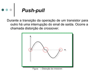 Push-pull
Durante a transição da operação de um transistor para
  outro há uma interrupção do sinal de saída. Ocorre a
  chamada distorção de crossover.
 