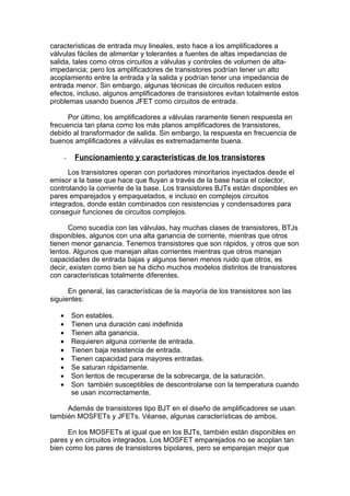 características de entrada muy lineales, esto hace a los amplificadores a
válvulas fáciles de alimentar y tolerantes a fuentes de altas impedancias de
salida, tales como otros circuitos a válvulas y controles de volumen de alta-
impedancia; pero los amplificadores de transistores podrían tener un alto
acoplamiento entre la entrada y la salida y podrían tener una impedancia de
entrada menor. Sin embargo, algunas técnicas de circuitos reducen estos
efectos, incluso, algunos amplificadores de transistores evitan totalmente estos
problemas usando buenos JFET como circuitos de entrada.
Por último, los amplificadores a válvulas raramente tienen respuesta en
frecuencia tan plana como los más planos amplificadores de transistores,
debido al transformador de salida. Sin embargo, la respuesta en frecuencia de
buenos amplificadores a válvulas es extremadamente buena.
- Funcionamiento y características de los transistores
Los transistores operan con portadores minoritarios inyectados desde el
emisor a la base que hace que fluyan a través de la base hacia el colector,
controlando la corriente de la base. Los transistores BJTs están disponibles en
pares emparejados y empaquetados, e incluso en complejos circuitos
integrados, donde están combinados con resistencias y condensadores para
conseguir funciones de circuitos complejos.
Como sucedía con las válvulas, hay muchas clases de transistores, BTJs
disponibles, algunos con una alta ganancia de corriente, mientras que otros
tienen menor ganancia. Tenemos transistores que son rápidos, y otros que son
lentos. Algunos que manejan altas corrientes mientras que otros manejan
capacidades de entrada bajas y algunos tienen menos ruido que otros, es
decir, existen como bien se ha dicho muchos modelos distintos de transistores
con características totalmente diferentes.
En general, las características de la mayoría de los transistores son las
siguientes:
• Son estables.
• Tienen una duración casi indefinida
• Tienen alta ganancia.
• Requieren alguna corriente de entrada.
• Tienen baja resistencia de entrada.
• Tienen capacidad para mayores entradas.
• Se saturan rápidamente.
• Son lentos de recuperarse de la sobrecarga, de la saturación.
• Son también susceptibles de descontrolarse con la temperatura cuando
se usan incorrectamente.
Además de transistores tipo BJT en el diseño de amplificadores se usan
también MOSFETs y JFETs. Véanse, algunas características de ambos.
En los MOSFETs al igual que en los BJTs, también están disponibles en
pares y en circuitos integrados. Los MOSFET emparejados no se acoplan tan
bien como los pares de transistores bipolares, pero se emparejan mejor que
 