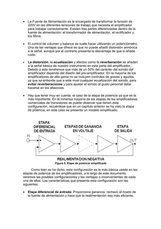 • La Fuente de Alimentación es la encargada de transformar la tensión de
220V en las diferentes tensiones de trabajo que necesita el amplificador
para trabajar correctamente. Existen tres partes diferenciadas dentro de la
fuente de alimentación: el transformador de alimentación, el rectificador y
los filtros.
• El control de volumen y balance se suele hacer utilizando un potenciómetro.
Una de las ventajas que ofrece es que no puede añadir distorsión armónica
a la señal, aunque por el contrario presenta la desventaja de que si añade
ruido.
• La distorsión, la ecualización y efectos como la reverberación se añaden
a la señal básica de nuestro instrumento en esta parte del amplificador.
Debido a esto tendremos que más de un 50% del carácter del sonido del
amplificador depende del diseño del pre-amplificador. En la mayoría de los
amplificadores de alta gama no se incluyen controles de graves y agudos,
ya que se entiende que a este nivel cualquier ecualización del sonido, para
evitar reverberaciones y para ajustar el sonido al gusto personal debe
hacerse en los altavoces.
• Hay que tener muy en cuenta, el caso de la etapa de potencia ya que es la
más importante. En la inmensa mayoría de las etapas de los amplificadores
comerciales de transistores se puede observar que tienen esta
configuración, recuérdese que en un capítulo anterior se ha visto la etapa
de potencia, en este caso se presenta un modelo simplificado:
Figura 5. Etapa de potencia simplificada
Como bien se ha dicho, esta configuración es la más básica usada en las
etapas de potencia de los amplificadores, a lo largo de este documento
veremos las posibles configuraciones y las ventajas o inconvenientes de cada
una de ellas. Las características que presenta esta configuración son las
siguientes:
• Etapa diferencial de entrada: Proporciona ganancia, rechazo al rizado de
la fuente de alimentación y hace que la realimentación sea más eficiente.
 