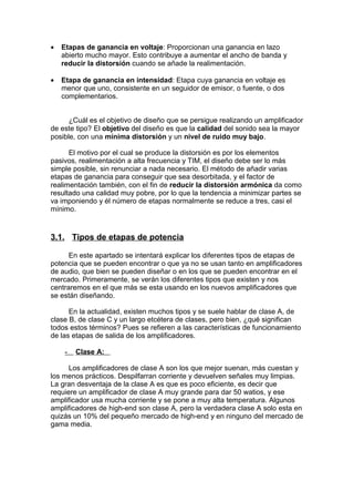 • Etapas de ganancia en voltaje: Proporcionan una ganancia en lazo
abierto mucho mayor. Esto contribuye a aumentar el ancho de banda y
reducir la distorsión cuando se añade la realimentación.
• Etapa de ganancia en intensidad: Etapa cuya ganancia en voltaje es
menor que uno, consistente en un seguidor de emisor, o fuente, o dos
complementarios.
¿Cuál es el objetivo de diseño que se persigue realizando un amplificador
de este tipo? El objetivo del diseño es que la calidad del sonido sea la mayor
posible, con una mínima distorsión y un nivel de ruido muy bajo.
El motivo por el cual se produce la distorsión es por los elementos
pasivos, realimentación a alta frecuencia y TIM, el diseño debe ser lo más
simple posible, sin renunciar a nada necesario. El método de añadir varias
etapas de ganancia para conseguir que sea desorbitada, y el factor de
realimentación también, con el fin de reducir la distorsión armónica da como
resultado una calidad muy pobre, por lo que la tendencia a minimizar partes se
va imponiendo y él número de etapas normalmente se reduce a tres, casi el
mínimo.
3.1. Tipos de etapas de potencia
En este apartado se intentará explicar los diferentes tipos de etapas de
potencia que se pueden encontrar o que ya no se usan tanto en amplificadores
de audio, que bien se pueden diseñar o en los que se pueden encontrar en el
mercado. Primeramente, se verán los diferentes tipos que existen y nos
centraremos en el que más se esta usando en los nuevos amplificadores que
se están diseñando.
En la actualidad, existen muchos tipos y se suele hablar de clase A, de
clase B, de clase C y un largo etcétera de clases, pero bien, ¿qué significan
todos estos términos? Pues se refieren a las características de funcionamiento
de las etapas de salida de los amplificadores.
- Clase A:
Los amplificadores de clase A son los que mejor suenan, más cuestan y
los menos prácticos. Despilfarran corriente y devuelven señales muy limpias.
La gran desventaja de la clase A es que es poco eficiente, es decir que
requiere un amplificador de clase A muy grande para dar 50 watios, y ese
amplificador usa mucha corriente y se pone a muy alta temperatura. Algunos
amplificadores de high-end son clase A, pero la verdadera clase A solo esta en
quizás un 10% del pequeño mercado de high-end y en ninguno del mercado de
gama media.
 