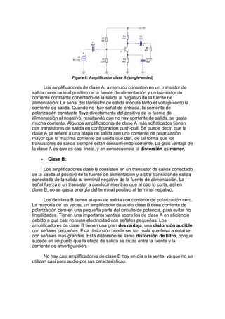 Figura 6: Amplificador clase A (single-ended)
Los amplificadores de clase A, a menudo consisten en un transistor de
salida conectado al positivo de la fuente de alimentación y un transistor de
corriente constante conectado de la salida al negativo de la fuente de
alimentación. La señal del transistor de salida modula tanto el voltaje como la
corriente de salida. Cuando no hay señal de entrada, la corriente de
polarización constante fluye directamente del positivo de la fuente de
alimentación al negativo, resultando que no hay corriente de salida, se gasta
mucha corriente. Algunos amplificadores de clase A más sofisticados tienen
dos transistores de salida en configuración push-pull. Se puede decir, que la
clase A se refiere a una etapa de salida con una corriente de polarización
mayor que la máxima corriente de salida que dan, de tal forma que los
transistores de salida siempre están consumiendo corriente. La gran ventaja de
la clase A es que es casi lineal, y en consecuencia la distorsión es menor.
- Clase B:
Los amplificadores clase B consisten en un transistor de salida conectado
de la salida al positivo de la fuente de alimentación y a otro transistor de salida
conectado de la salida al terminal negativo de la fuente de alimentación. La
señal fuerza a un transistor a conducir mientras que al otro lo corta, así en
clase B, no se gasta energía del terminal positivo al terminal negativo.
Los de clase B tienen etapas de salida con corriente de polarización cero.
La mayoría de las veces, un amplificador de audio clase B tiene corriente de
polarización cero en una pequeña parte del circuito de potencia, para evitar no
linealidades. Tienen una importante ventaja sobre los de clase A en eficiencia
debido a que casi no usan electricidad con señales pequeñas. Los
amplificadores de clase B tienen una gran desventaja, una distorsión audible
con señales pequeñas. Esta distorsión puede ser tan mala que lleva a notarse
con señales más grandes. Esta distorsión se llama distorsión de filtro, porque
sucede en un punto que la etapa de salida se cruza entre la fuente y la
corriente de amortiguación.
No hay casi amplificadores de clase B hoy en día a la venta, ya que no se
utilizan casi para audio por sus características.
 