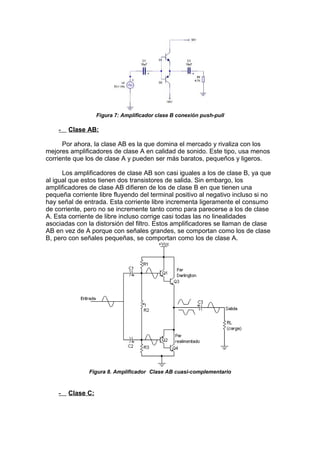 Figura 7: Amplificador clase B conexión push-pull
- Clase AB:
Por ahora, la clase AB es la que domina el mercado y rivaliza con los
mejores amplificadores de clase A en calidad de sonido. Este tipo, usa menos
corriente que los de clase A y pueden ser más baratos, pequeños y ligeros.
Los amplificadores de clase AB son casi iguales a los de clase B, ya que
al igual que estos tienen dos transistores de salida. Sin embargo, los
amplificadores de clase AB difieren de los de clase B en que tienen una
pequeña corriente libre fluyendo del terminal positivo al negativo incluso si no
hay señal de entrada. Esta corriente libre incrementa ligeramente el consumo
de corriente, pero no se incremente tanto como para parecerse a los de clase
A. Esta corriente de libre incluso corrige casi todas las no linealidades
asociadas con la distorsión del filtro. Estos amplificadores se llaman de clase
AB en vez de A porque con señales grandes, se comportan como los de clase
B, pero con señales pequeñas, se comportan como los de clase A.
Figura 8. Amplificador Clase AB cuasi-complementario
- Clase C:
 