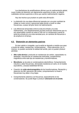 Los diseñadores de amplificadores afirman que sin realimentación global,
cuyos niveles de distorsión son ligeramente superiores al resto, se obtiene
cualidades sónicas superiores a otros que usando realimentación negativa.
Hay dos hechos que prueban en parte esta afirmación:
• La distorsión de una etapa diferencial operada con una gran cantidad de
voltaje en modo común y ganancias bajas tiende a crecer en altas
frecuencias, a pesar del gran factor de realimentación.
• Las diferencias temporales entre la onda de entrada y la onda
realimentada, y los desplazamientos de fase producen distorsiones que no
son observables cuando se mide la THD con un osciloscopio cuando la
señal de entrada es una onda senoidal pura, sin cambios de frecuencia o
de amplitud en el tiempo.
4.3. Distorsión en elementos pasivos
Es bien sabido e innegable, que la señal se degrada a medida que pasa
a través de cables, resistencias, condensadores,... Estos elementos, por sí
mismos, no pueden aumentar la calidad del sonido, pero sí pueden producir
pérdidas:
• Alto ruido térmico: producido en resistencias de carbón, capacidades no
deseadas, inductancias en resistencias bobinadas, acoplamientos
magnéticos entre este tipo de resistencias y transformadores.
• Microfonía: se da esta en condensadores electrolíticos. Comportamiento
inductivo a altas frecuencias, demasiada resistencia en serie, en el modelo
equivalente, y escasa estabilidad térmica.
• Creación de ruido electromagnético de los transformadores. Recepción y
detección de AM, saturación del núcleo, comportamiento no lineal a
frecuencias muy altas o muy bajas.
• Comportamiento selectivo a la frecuencia, especialmente en los
condensadores. Se puede llegar a producir coloración en el sonido.
 
