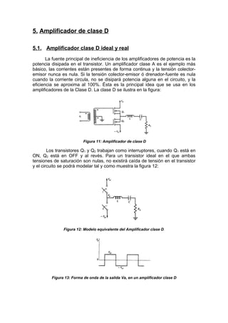 5. Amplificador de clase D
5.1. Amplificador clase D ideal y real
La fuente principal de ineficiencia de los amplificadores de potencia es la
potencia disipada en el transistor. Un amplificador clase A es el ejemplo más
básico, las corrientes están presentes de forma continua y la tensión colector-
emisor nunca es nula. Si la tensión colector-emisor ó drenador-fuente es nula
cuando la corriente circula, no se disipará potencia alguna en el circuito, y la
eficiencia se aproxima al 100%. Ésta es la principal idea que se usa en los
amplificadores de la Clase D. La clase D se ilustra en la figura:
Figura 11: Amplificador de clase D
Los transistores Q1 y Q2 trabajan como interruptores, cuando Q1 está en
ON, Q2 está en OFF y al revés. Para un transistor ideal en el que ambas
tensiones de saturación son nulas, no existirá caída de tensión en el transistor
y el circuito se podrá modelar tal y como muestra la figura 12:
Figura 12: Modelo equivalente del Amplificador clase D.
Figura 13: Forma de onda de la salida Va, en un amplificador clase D
 