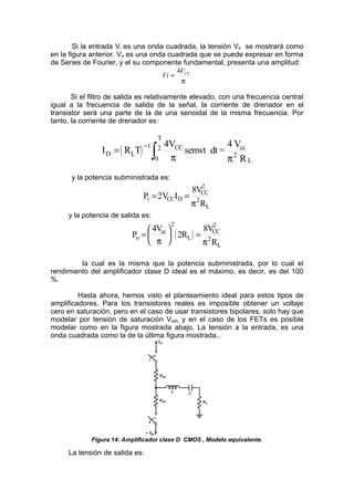 Si la entrada Vi es una onda cuadrada, la tensión Va se mostrará como
en la figura anterior. Va es una onda cuadrada que se puede expresar en forma
de Series de Fourier, y el su componente fundamental, presenta una amplitud:
Vi
VCC
=
4
π
Si el filtro de salida es relativamente elevado, con una frecuencia central
igual a la frecuencia de salida de la señal, la corriente de drenador en el
transistor será una parte de la de una senoidal de la misma frecuencia. Por
tanto, la corriente de drenador es:
( )
I R T
4V
senwt dt =
4 V
R
D L
1 CC
0
T
2 cc
2
L
=
−
∫ π π
y la potencia subministrada es:
P V I
V
R
i CC D
CC
L
= =
2
8 2
2
π
y la potencia de salida es:
( )
P
4V
2R
V
R
o
cc
L
CC
L
=





 =
π π
2 2
2
8
la cual es la misma que la potencia subministrada, por lo cual el
rendimiento del amplificador clase D ideal es el máximo, es decir, es del 100
%.
Hasta ahora, hemos visto el planteamiento ideal para estos tipos de
amplificadores. Para los transistores reales es imposible obtener un voltaje
cero en saturación, pero en el caso de usar transistores bipolares, solo hay que
modelar por tensión de saturación Vsat, y en el caso de los FETs es posible
modelar como en la figura mostrada abajo. La tensión a la entrada, es una
onda cuadrada como la de la última figura mostrada..
Figura 14: Amplificador clase D CMOS , Modelo equivalente.
La tensión de salida es:
 